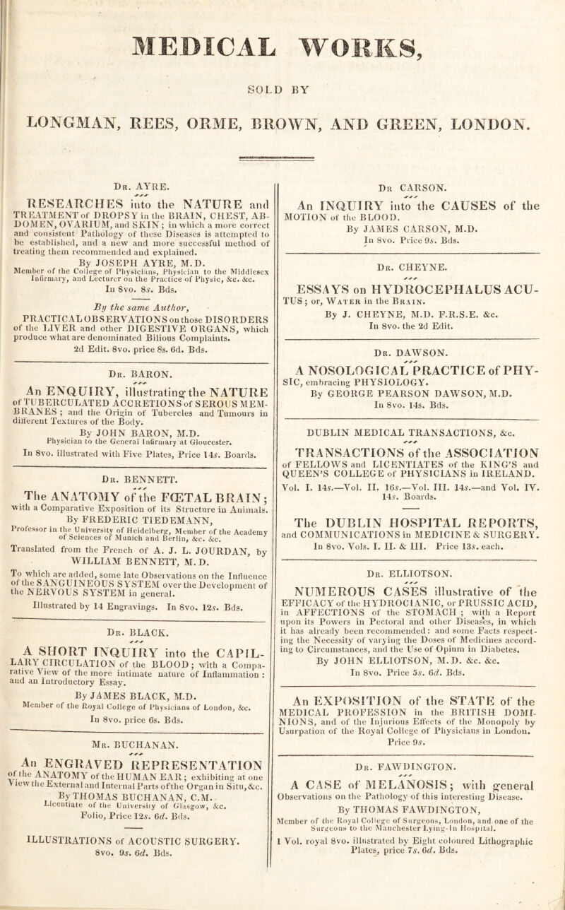 MEDICAL WORKS, SOLD BY LONGMAN, REES, ORME, BROWN, AND GREEN, LONDON. Dr. AYRE. RESEARCHES into the NATURE and TREATMENT of DROPSY in the BRAIN, CHEST, AB¬ DOMEN, OVARIUM, and SKIN ; in which a more con-ect and consistent Pathology of these Diseases is attempted to be established, and a new and more successful method of treating them recommended and explained. By JOSEPH AYRE, M.D. Member of the College of Physicians, Physician to the Middlesex Infirmary, and Lecturer on the Practice of Physic, &c. &c. In 8vo. 8^. Eds. By the same Author, PRACTICAL OBSERVATIONS on those DISORDERS of the LIVER and other DIGESTIVE ORGANS, which produce what are denominated Bilious Complaints. 2d Edit. 8vo. price 8s. 6d. Bds. Dr. baron. An ENQUIRY, ilh^tratino-the NATURE of TUBERCULATED ACCRETIONS of SEROUS MEM¬ BRANES; and the Origin of Tubercles and Tumours in different Textures of the Body. By JOHN BARON, M.D. Physician to the General Infinnary at Gloucester. In 8vo. illustrated w'ith Five Plates, Price 14^. Boards. Dr. BENNETT. The ANATOMY of the FOETAL BRAIN; ■with a Comparative Exposition of its Structure in Animals. By FREDERIC TIEDEMANN, Professor in the University of Heidelberg, Member of the Academy of Sciences of Munich and Berlin, &c. &c. Translated from the French of A. J. L. JOURDAN, by WILLIAM BENNETT, M.D. To which are added, some late Observations on the Influence of the SANGUINEOUS SYSTEM over the Development of the NERVOUS SYSTEM in general. Illustrated by 14 Engravings. In 8vo. 12y. Bds. Dr. black. A SHORT INQUIRY into the CAPIL¬ LARY CIRCULATION of the BLOOD ; with a Compa¬ rative View of the more intimate nature of Inflammation : and an Introductory Essay. By JAMES BLACK, M.D. Member of the Royal College of Physicians of London, &c. In 8vo. price 6s. Bds. Mr. BUCHANAN. An ENGRAVED REPRESENTATION of the ANATOMY of the HUMAN EAR; exhibiting at one V lew the External and Internal Parts ofthe Organ in Situ, &c. By THOMAS BUCHANAN, C.M. Licentiate of the University of Glasgow, &c. Folio, Price 12y. Gd. Bds. ILLUSTRATIONS of ACOUSTIC SURGERY. 8vo. 9j. Gd. Bds. Dr CARSON. An INQUIRY into Uie CAUSES of the MOTION of the BLOOD. By JAMES CARSON, M.D. In 8vo. Price 9s. Bds. Dr. CHEYNE. ESSAYS on HYDROCEPHALUS ACU- TUS ; or. Water in the Brain. By J. CHEYNE, M.D. F.R.S.E. &c. In 8vo. the 2d Edit. Dr. DAWSON. A NOSOLOGICAL PRACTICE of PHY¬ SIC, embracing PHYSIOLOGY. By GEORGE PEARSON DAWSON, M.D. In 8vo. 14s. Bds. DUBLIN MEDICAL TRANSACTIONS, &c. TRANSACTIONS ofthe ASSOCIATION of FELLOWS and LICENTIATES of the KING’S and QUEEN’S COLLEGE of PHYSICIANS in IRELAND. Vol. I. 145.—Vol. II. 165.—Vol. III. 145.—and Vol. IV. 145. Boards. The DUBLIN HOSPITAL REPORTS, and COMMUNICATIONS in MEDICINE & SURGERY. In 8vo. Vols. I. II. & III. Price 135. each. Dr. ELLIOTSON. NUMEROUS CASES illustrative of 'the EFFICACY of the HYDROCIANIC, or PRUSSIC ACID, in AFFECTIONS of the STOMACH ; with a Report upon its Powers in Pectoral and other Diseases, in which it has already been recommended: and some Facts respect¬ ing the Necessity of varying the Doses of Medicines accord¬ ing to Circumstances, and the Use of Opium in Diabetes. By JOHN ELLIOTSON, M.D. &c. &c. In 8vo. Price 5s. Gd. Bds. An EXPOSITION of the STATE of the MEDICAL PROFESSION in the BRITISH DOMI¬ NIONS, and of the Injurious Effects of the Monopoly by Usurpation of the Royal College of Physicians in London. Price 95. Dr. FAWDINGTON. A CASE of MELANOSIS; with general Observations on tlie Pathology of this interesting Disease. By THOMAS FAWDINGTON, Member of the Royal College of Surgeons, London, and one of the Surgeonti to the Manchester Lying-In Hospital. 1 Vol. royal 8vo. illustrated by Eiglit coloured Lithographic Plates, price 7s. Gd. Bds.