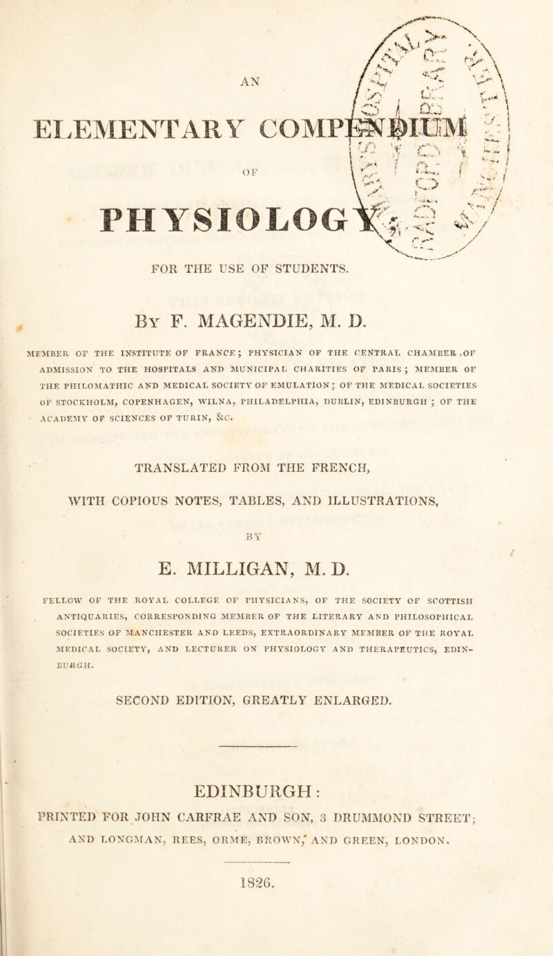 AN EI.EMENTARY COMP: X > < L. , / - V c;,.., OO yf 1 T ^ ' 1*^ ♦* OF PHYSIOLOG FOR THE USE OF STUDENTS. By F. MAGENDIE, M. D. MEMBER OP THE INSTITUTE OF FRANCE; PHYSICIAN OF THE CENTRAL CHAMBER .OF ADMISSION TO THE HOSPITALS AND MUNICIPAL CHARITIES OF PARIS; MEMBER OF THE PHIEOMATHIC AND MEDICAL SOCIETY OF EMULATION; OF THE MEDICAL SOCIETIES OF STOCKHOLM, COPENHAGEN, WILNA, PHILADELPHIA, DUBLIN, EDINBURGH ; OF THE ACADEMY OF SCIENCES OF TUPvIN, &C. TRANSLATED FROM THE FRENCH, WITH COPIOUS NOTES, TABLES, AND ILLUSTRATIONS, BY E. MILLIGAN, M. D. FELLOW OF THE ROYAL COLLEGE OF PHYSICIANS, OF THE SOCIETY OF SCOTTISH ANTIQUARIES, CORRESPONDING MEMBER OF THE LITERARY AND PHILOSOPHICAL SOCIETIES OF ?,rANCHESTER AND LEEDS, EXTRAORDINARY MEMBER OF THE ROYAL MEDICAL SOCIETY, AND LECTURER ON PHYSIOLOGY AND THERAPEUTICS, EDIN¬ BURGH. SECOND EDITION, GREATLY ENLARGED. EDINBURGH: PRINTED FOR JOHN CARFRAE AND SON, 3 DRUMMOND STREET; AND LONGMAN, REES, ORME, BROWN,' AND GREEN, LONDON. 1826