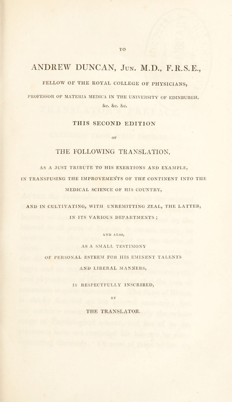 TO ANDREW DUNCAN, Jun. M.D., F.R.S.E., FELLOW or THE ROYAL COLLEGE OF PHYSICIANSj PROFESSOR OF MATERIA MEDICA IN THE UNIVERSITY OF EDINBURGH, &c. &c. &c. THIS SECOND EDITION OF THE FOLLOWING TRANSLATION, AS A JUST TRIBUTE TO HIS EXERTIONS AND EXAMPLE, IN TRANSFUSING THE IMPROVEMENTS OF THE CONTINENT INTO THE MEDICAL SCIENCE OF HIS COUNTRY, AND IN CULTIVATING, WITH UNREMITTING ZEAL, THE LATTER, IN ITS VARIOUS DEPARTMENTS ; AND ALSO, ASA SMALL TESTIMONY OF PERSONAL ESTEEM FOR HIS EMINENT TALENTS AND LIBERAL MANNERS, IS RESPECTFULLY INSCRIBED, By THE TRANSLATOR.