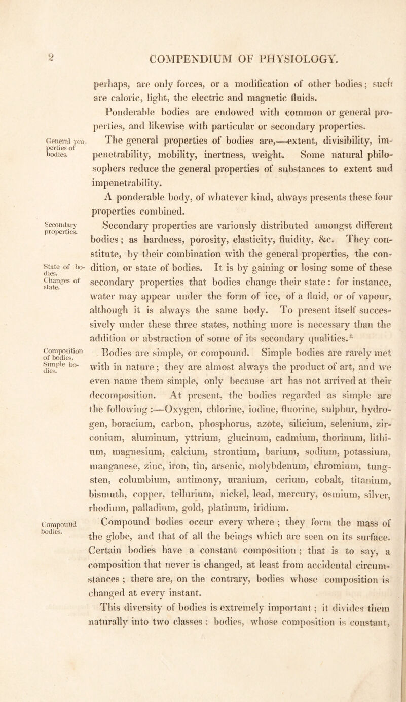 General pro¬ perties of bodies. Secondary properties. State of bo¬ dies. Cdianges of state. Composition of bodies. Simple bo¬ dies. Compound bodies. perhaps, are only forces, or a modification of other bodies; sucli are caloric, light, the electric and magnetic fluids. Ponderable bodies are endowed with common or general pro¬ perties, and likewise with particular or secondary properties. The general properties of bodies are,—extent, divisibility, im¬ penetrability, mobility, inertness, weight. Some natural philo¬ sophers reduce the general properties of substances to extent and impenetrability. A ponderable body, of whatever kind, always presents these four properties combined. Secondary properties are variously distributed amongst different bodies; as hardness, porosity, elasticity, fluidity, &c. They con¬ stitute, by their combination with the general properties, the con¬ dition, or state of bodies. It is by gaining or losing some of these secondary properties that bodies change their state: for instance, water may appear under the form of ice, of a fluid, or of vapour, although it is always the same body. To present itself succes¬ sively under these three states, nothing more is necessary than the addition or abstraction of some of its secondary qualities.^ Bodies are simple, or compound. Simple bodies are rarely met with in nature; they are almost always the product of art, and we even name them simple, only because art has not arrived at their decomposition. At present, the bodies regarded as simple are the following:—Oxygen, chlorine, iodine, fluorine, sulphur, hydro¬ gen, boracium, carbon, phosphorus, azote, silicium, selenium, zir¬ conium, aluminum, yttrium, glucinum, cadmium, thorinum, lithi¬ um, magnesium, calcium, strontium, barium, sodium, potassium, manganese, zinc, iron, tin, arsenic, molybdenum, chromium, tung¬ sten, columbium, antimony, uranium, cerium, cobalt, titanium, bismuth, copper, tellurium, nickel, lead, mercury, osmium, silver, rhodium, palladium, gold, platinum, iridium. Compound bodies occur every where ; they form the mass of the globe, and that of all the beings which are seen on its surface. Certain bodies have a constant composition ; that is to say, a composition that never is changed, at least from accidental circum¬ stances ; there are, on the contrary, bodies whose composition is changed at every instant. This div^ersity of bodies is extremely important; it divides them naturally into two classes : bodies, whose composition is constant.