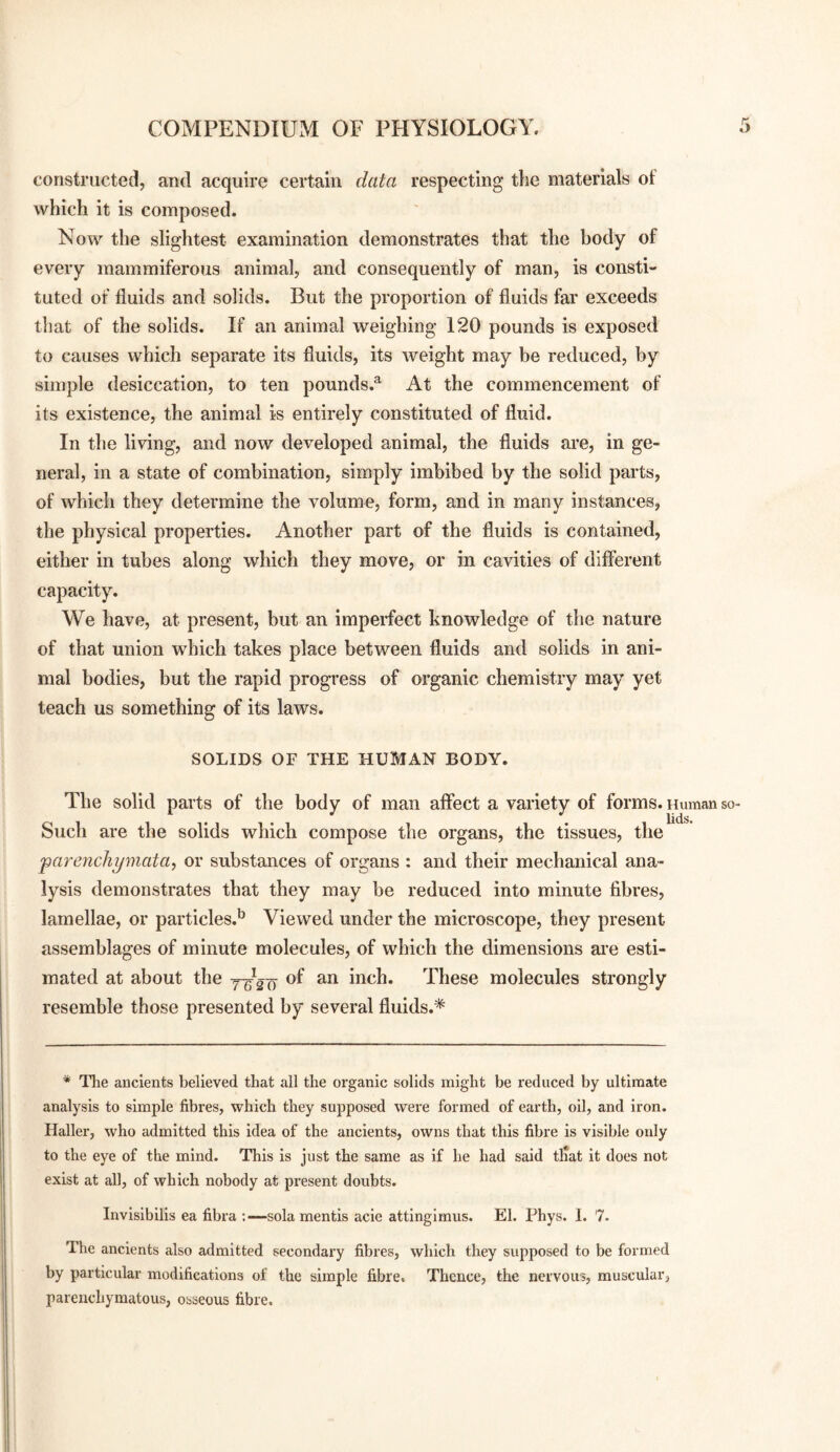 constructed, and acquire certain data respecting the materials of which it is composed. Now the slightest examination demonstrates that the body of every mammiferous animal, and consequently of man, is consti¬ tuted of fluids and solids. But the proportion of fluids far exceeds that of the solids. If an animal weighing 120 pounds is exposed to causes which separate its fluids, its weight may be reduced, by simple desiccation, to ten pounds.® At the commencement of its existence, the animal is entirely constituted of fluid. In the living, and now developed animal, the fluids are, in ge¬ neral, in a state of combination, simply imbibed by the solid parts, of which they determine the volume, form, and in many instances, the physical properties. Another part of the fluids is contained, either in tubes along which they move, or in cavities of different capacity. We have, at present, but an imperfect knowledge of the nature of that union which takes place between fluids and solids in ani¬ mal bodies, but the rapid progress of organic chemistry may yet teach us something of its laws. SOLIDS OF THE HUMAN BODY. The solid parts of the body of man affect a variety of forms. Human so- Such are the solids which compose the organs, the tissues, the 'parenchymata, or substances of organs : and their mecbanical ana¬ lysis demonstrates that they may be reduced into minute fibres, lamellae, or particles.*^ Viewed under the microscope, they present assemblages of minute molecules, of which the dimensions are esti¬ mated at about the of an inch. These molecules strongly resemble those presented by several fluids.* * The ancients believed that all the organic solids might be reduced by ultimate analysis to simple fibres, which they supposed were formed of earth, oil, and iron. Haller, who admitted this idea of the ancients, owns that this fibre is visible only to the eye of the mind. This is just the same as if he had said tliat it does not exist at all, of which nobody at present doubts. Invisibilis ea fibra -.—sola mentis acle attingimus. El. Phys. I. 7. The ancients also admitted secondary fibres, which they supposed to be formed by particular modifications of the simple fibre. Thence, the nervous, muscular, parenchymatous, osseous fibre.