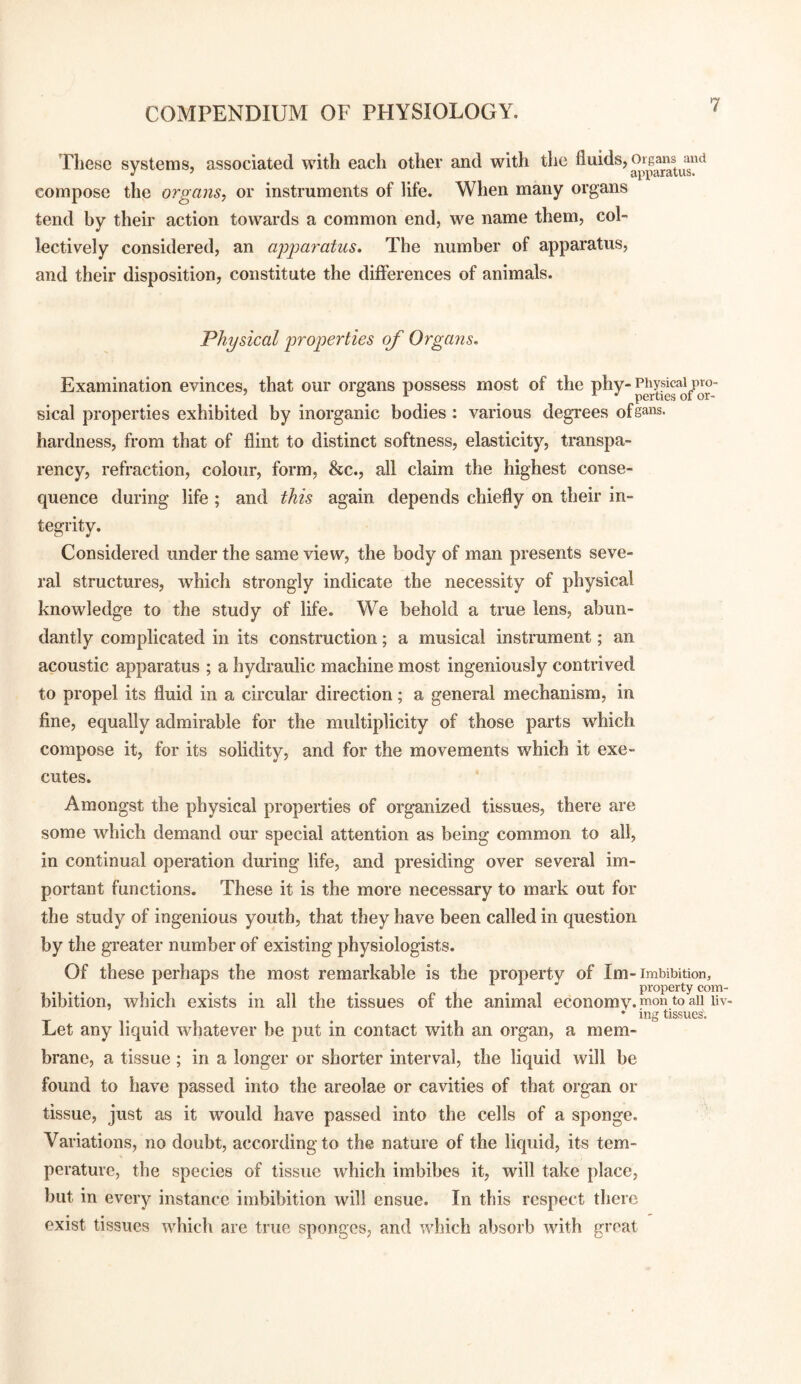 These systems, associated with each other and with the compose the organs, or instruments of life. When many organs tend by their action towards a common end, we name them, col¬ lectively considered, an agimratus. The number of apparatus, and their disposition, constitute the differences of animals. Physical properties of Organs. Examination evinces, that our organs possess most of the o/or-' sical properties exhibited by inorganic bodies: various degrees ofga^s. hardness, from that of flint to distinct softness, elasticity, transpa¬ rency, refraction, colour, form, &c., all claim the highest conse¬ quence during life ; and this again depends chiefly on their in¬ tegrity. Considered under the same view, the body of man presents seve¬ ral structures, which strongly indicate the necessity of physical knowledge to the study of life. We behold a true lens, abun¬ dantly complicated in its construction; a musical instrument; an acoustic apparatus ; a hydraulic machine most ingeniously contrived to propel its fluid in a circular direction; a general mechanism, in fine, equally admirable for the multiplicity of those parts which compose it, for its solidity, and for the movements which it exe¬ cutes. Amongst the physical properties of organized tissues, there are some which demand our special attention as being common to all, in continual operation during life, and presiding over several im¬ portant functions. These it is the more necessary to mark out for the study of ingenious youth, that they have been called in question by the greater number of existing physiologists. Of these perhaps the most remarkable is the property of Im-imbibition, bibition, which exists in all the tissues of the animal economy- pon to aii liv- Let any liquid whatever be put in contact with an organ, a mem¬ brane, a tissue; in a longer or shorter interval, the liquid will be found to have passed into the areolae or cavities of that organ or tissue, just as it would have passed into the cells of a sponge. Variations, no doubt, according to the nature of the liquid, its tem¬ perature, the species of tissue which imbibes it, will take place, but in every instance imbibition will ensue. In this respect there exist tissues which are true sponges, and which absorb with groat ing tissues'.