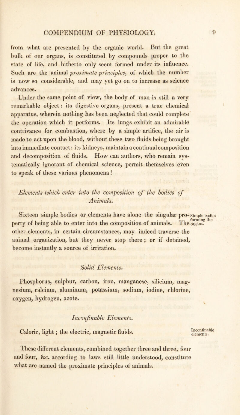 from what are presented by the organic world. But the great hulk of our organs, is constituted by compounds proper to the state of life, and hitherto only seem formed under its influence. Such are tlie animal proximate principles^ of which the number is now so considerable, and may yet go on to increase as science advances. Under the same point of view, the body of man is still a very remarkable object: its digestive organs, present a true chemical appai'atus, wherein nothing has been neglected that could complete' the operation which it performs. Its lungs exhibit an admirable contrivance for combustion, where by a simple artifice, the air is made to act upon the blood, without these two fluids being brought into immediate contact: its kidneys, maintain a continual composition and decomposition of fluids. Flow can authors, who remain sys¬ tematically ignorant of chemical science, permit themselves even to speak of these various phenomena! Elements vohich enter into the composition of the bodies of Animals, Sixteen simple bodies or elements have alone the singular pro- simple bodies perty of being able to enter into the composition of animals. Theo%Tns5*^^ other elements, in certain circumstances, may indeed traverse tlie animal organization, but they never stop there ; or if detained, become instantly a source of imtation. ^olid Elements. Phosphorus, sulphur, carbon, iron, manganese, silicium, mag¬ nesium, calcium, aluminum, potassium, sodium, iodine, chlorine, oxygen, hydrogen, azote. Inconfnable Elements. Caloric, light; the electric, magnetic fluids. Inconfinable elements. These different elements, combined together three and three, four and four, &c. according to laws still little understood, constitute what are named the proximate principles of animals.