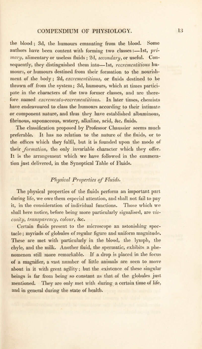 the blood; 3d, the humours emanating from the blood. Some authors have been content with forming two classes:—1st, prf- mary^ alimentary or useless fluids ; 2d, secondary, or useful. Con¬ sequently, they distinguished them into—1st, recrementitious hu¬ mours, or humours destined from their formation to the nourish¬ ment of the body; 2d, excrementitious, or fluids destined to be thrown off from the system; 3d, humours, which at times partici¬ pate in the characters of the two former classes, and are there¬ fore named excremento-recrementitious. In later times, chemists have endeavoured to class the humours according to their intimate or component nature, and thus they have established albuminous, fibrinous, saponaceous, watery, alkaline, acid, &c. fluids. The classification proposed by Professor Chaussier seems much preferable. It has no relation to the nature of the fluids, or to the offices which they fulfil, but it is founded upon the mode of their formation, the only invariable character which they offer. It is the arrangement which we have followed in the enumera¬ tion just delivered, in the Synoptical Table of Fluids. Physical Properties of Fluids. The physical properties of the fluids perform an important part during life, we owe them especial attention, and shall not fail to pay it, in the consideration of individual functions. Those which we shall here notice, before being more particularly signalised, are vis- cosity, transparency, colour, &c. Certain fluids present to the microscope an astonishing spec¬ tacle ; myriads of globules of regular figure and uniform magnitude. These are met with particularly in the blood, the lymph, the chyle, and the milk. Another fluid, the spermatic, exhibits a phe¬ nomenon still more remarkable. If a drop is placed in the focus of a magnifier, a vast number of little animals are seen to move about in it with great agility; but the existence of these singular beings is far from being so constant as that of the globules just mentioned. They are only met with during a certain time of life, and in general during the state of health.