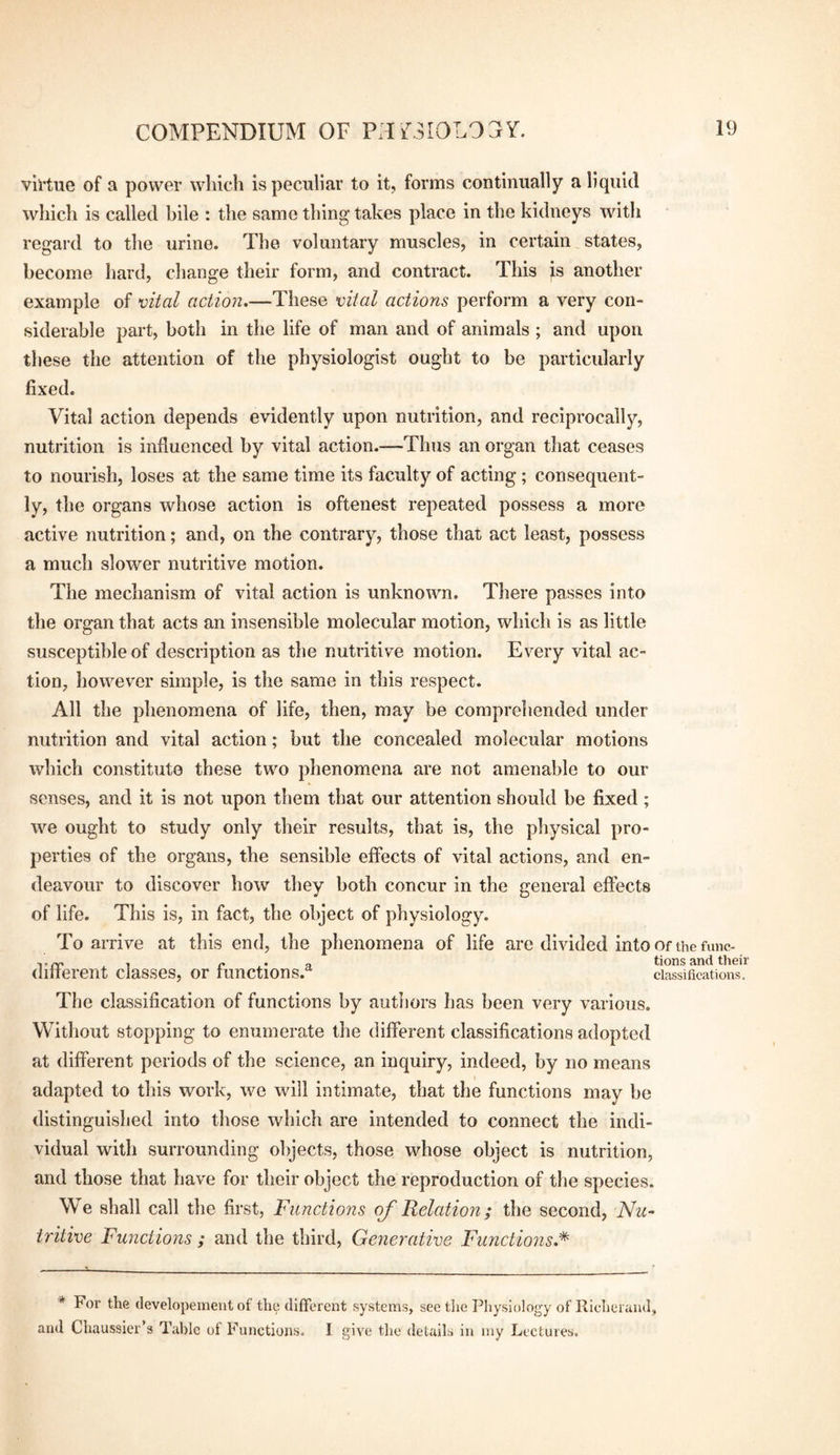 virtue of a power which is peculiar to it, forms continually a liquid wliich is called bile : the same thing takes place in the kidneys with regard to the urine. The voluntary muscles, in certain states, become hard, change their form, and contract. This is another example of vital action.—These vital actions perform a very con¬ siderable part, both in the life of man and of animals ; and upon, these the attention of the physiologist ought to be particularly fixed. Vital action depends evidently upon nutrition, and reciprocally, nutrition is influenced by vital action.—Thus an organ that ceases to nourish, loses at the same time its faculty of acting; consequent¬ ly, the organs whose action is oftenest repeated possess a more active nutrition; and, on the contrary, those that act least, possess a much slower nutritive motion. The mechanism of vital action is unknown. There passes into the organ that acts an insensible molecular motion, which is as little susceptible of description as the nutritive motion. Every vital ac¬ tion, liowever simple, is the same in this respect. All the phenomena of life, then, may be comprehended under nutrition and vital action; but the concealed molecular motions which constitute these two phenomena are not amenable to our senses, and it is not upon them that our attention should be fixed ; we ought to study only their results, that is, the physical pro¬ perties of the organs, the sensible effects of vital actions, and en¬ deavour to discover how they both concur in the general effects of life. This is, in fact, the object of physiology. To arrive at this end, the phenomena of life are divided into or the func- T, ^ „ tions and their diiierent classes, or functions.^^ classifications. The classification of functions by authors has been very various. Without stopping to enumerate the different classifications adopted at different periods of the science, an inquiry, indeed, by no means adapted to this work, we will intimate, that the functions may be distinguished into those which are intended to connect the indi¬ vidual with surrounding objects, those whose object is nutrition, and those that have for their object the reproduction of the species. We shall call the first, Functions oj'Relation; the second, -Nu¬ tritive Funetions ; and the third. Generative Functions.'^ * For the developement of the clifTorent systems, see the Physiology of llieheraiul, aud Chaussier’s Table of Functions. I give the details in my Lectures.