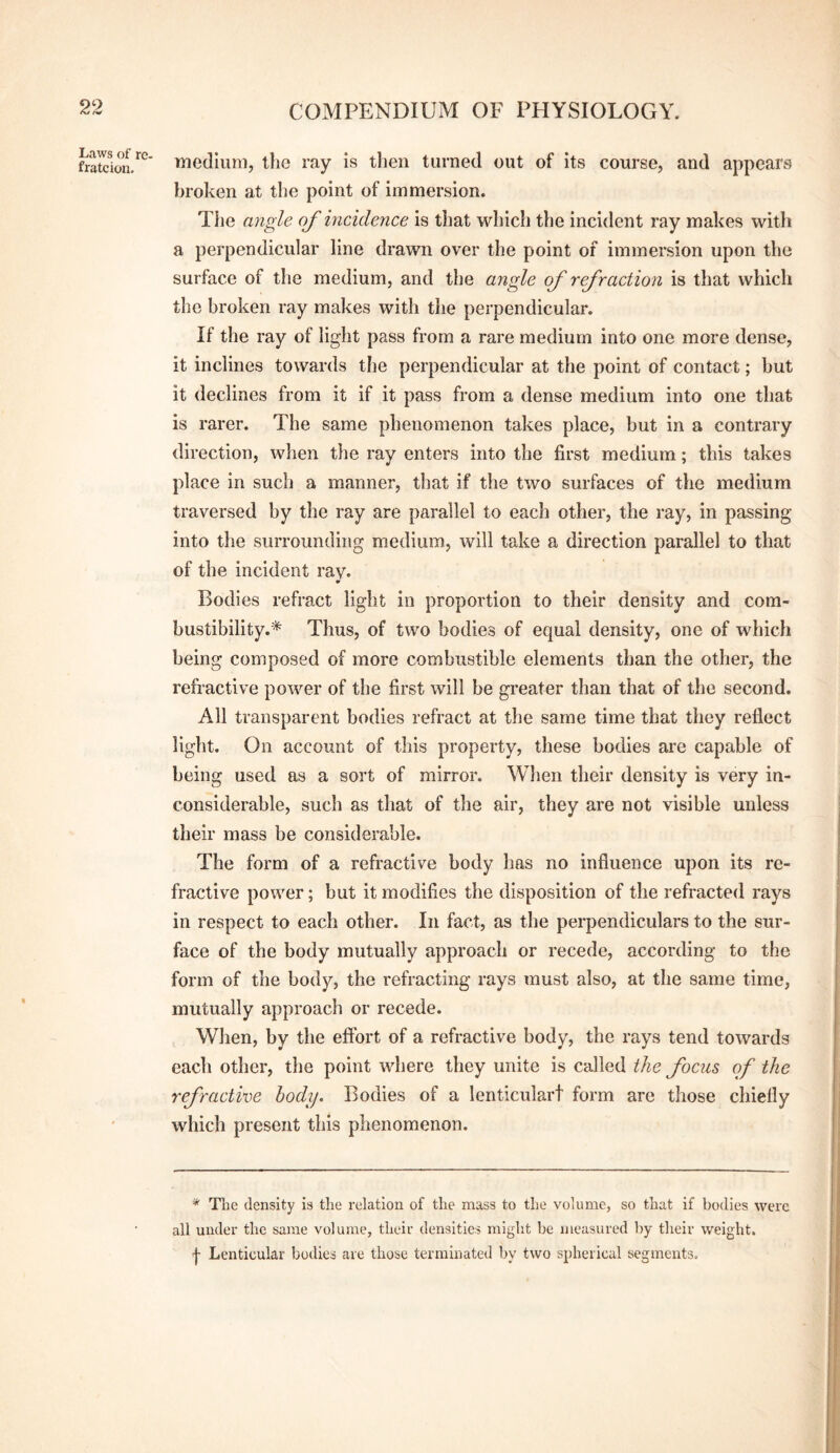 Laws of re- fratcion. medium, the ray is tlien turned out of its course, and appears broken at tlie point of immersion. The angle of incidence is tliat which the incident ray makes with a perpendicular line drawn over the point of immersion upon the surface of the medium, and the angle of refraction is that which the broken ray makes with the perpendicular. If the ray of light pass from a rare medium into one more dense, it inclines towards the perpendicular at the point of contact; but it declines from it if it pass from a dense medium into one that is rarer. The same phenomenon takes place, but in a contrary direction, when the ray enters into the first medium; this takes place in such a manner, that if the two surfaces of the medium traversed by the ray are parallel to each other, the ray, in passing into the surrounding medium, will take a direction parallel to that of the incident ray. Bodies refract light in proportion to their density and com¬ bustibility.* Thus, of two bodies of equal density, one of which being composed of more combustible elements than the other, the refractive power of the first will be greater than that of the second. All transparent bodies refract at the same time that they reflect light. On account of this property, these bodies ai'e capable of being used as a sort of mirror. When their density is very in¬ considerable, such as that of the air, they are not visible unless their mass be considerable. The form of a refractive body has no influence upon its re¬ fractive power; but it modifies the disposition of the refracted rays in respect to each other. In fact, as the perpendiculars to the sur¬ face of the body mutually approach or recede, according to the form of the body, the refracting rays must also, at the same time, mutually approach or recede. When, by the eftbrt of a refractive body, the rays tend towards each other, the point where they unite is called the focus of the refractive hody. Bodies of a lenticulart form are those chiefly which present this phenomenon. * Tlie density is the relation of the mass to the volume, so that if bodies were all under the same volume, their densities might be measured by their weight. I Lenticular bodies are those terminated by two spherical segments.