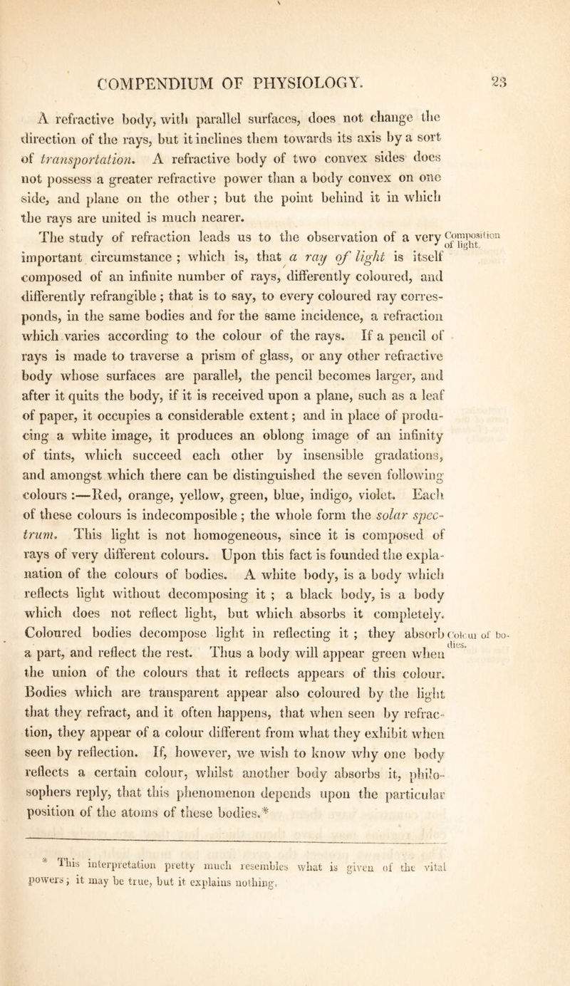 A refractive body, with parallel surfaces, does not change tlie direction of the rays, but it inclines them towards its axis by a sort of transportation, A refractive body of two convex sides docs not possess a greater refractive power than a body convex on one side, and plane on the otber ; but the point behind it in wliicli the rays are united is much nearer. The study of refraction leads us to the observation of a very important circumstance ; which is, that a ray of light is itself composed of an infinite number of rays, differently coloured, and differently refrangible ; that is to say, to every coloured ray corres¬ ponds, in the same bodies and for the same incidence, a refraction which varies according to the colour of the rays. If a pencil of • rays is made to traverse a prism of glass, or any other refractive body whose surfaces are parallel, the pencil becomes largei*, and after it quits the body, if it is received upon a plane, such as a leaf of paper, it occupies a considerable extent; and in place of produ¬ cing a white image, it produces an oblong image of an infinity of tints, which succeed each other by insensible gradations, and amongst which there can be distinguished the seven following colours :—Red, orange, yellow, green, blue, indigo, violet. Each of these colours is indecomposible; the whole form the solar spec¬ trum, This light is not homogeneous, since it is composed of rays of very different colours. Upon this fact is founded the expla¬ nation of the colours of bodies. A white body, is a body which reflects light without decomposing it ; a black body, is a body which does not reflect light, but which absorbs it completely. Coloured bodies decompose light in reflecting it ; they absorb f'olcui oi' bo- a part, and reflect the rest. Thus a body will appear green when the union of the colours that it reflects appears of tliis colour. Bodies which are transparent appear also coloured by the light that they refract, and it often happens, that when seen by refrac¬ tion, they appear of a colour different from what they exhibit wiicn seen by reflection. If, however, we wish to know why one body reflects a certain colour, whilst another body absorbs it, pliilo- sophers reply, that this phenomenon depends upon the particular position of the atoms of these bodies.^ T Ills Interpretation pretty imicli resembles what is given ol the vital powers; it may be true, but it explains nothing.