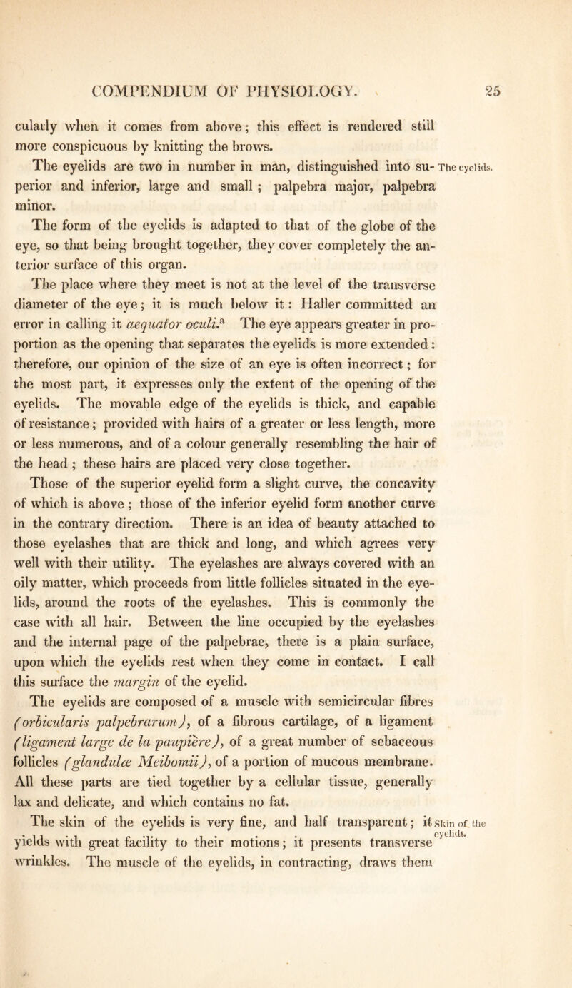 cularly when it comes from above; this effect is rendered still more conspicuous by knitting the brows. Tlie eyelids are two in number in man, distinguished into su- The eyelids, perior and inferior, large and small ; palpebra major, palpebra minor. The form of the eyelids is adapted to that of the globe of the eye, so that being brought together, they cover completely the an¬ terior surface of this organ. The place where they meet is not at the level of the transverse diameter of the eye; it is much below it: Haller committed an error in calling it aequator oculu^ The eye appears greater in pro¬ portion as the opening that separates the eyelids is more extended: therefore, our opinion of the size of an eye is often incorrect; for the most part, it expresses only the extent of the opening of the eyelids. The movable edge of the eyelids is thick, and capable of resistance; provided with hairs of a greater or less length, more or less numerous, and of a colour generally resembling the hair of the head ; these hairs are placed very close together. Those of the superior eyelid form a slight curve, the concavity of which is above ; those of the inferior eyelid form another curve in the contrary direction. There is an idea of beauty attached to those eyelashes that are thick and long, and which agrees very well with their utility. The eyelashes are always covered with an oily matter, which proceeds from little follicles situated in the eye¬ lids, around the roots of the eyelashes. This is commonly the case with all hair. Between the line occupied by the eyelashes and the internal page of the palpebrae, there is a plain surface, upon which the eyelids rest when they come in contact. I call this surface the margin of the eyelid. The eyelids are composed of a muscle with semicircular fibres (orbicularis palpebrarumJ, of a fibrous cartilage, of a ligament (ligament large de la paupiere), of a great number of sebaceous follicles (glandules Meibomii)^ of a portion of mucous membrane. All these parts are tied together by a cellular tissue, generally lax and delicate, and which contains no fat. The skin of the eyelids is very fine, and half transparent; it skin o£ the yields with great facility to their motions; it presents transverse wrinkles. The muscle of the eyelids, in contracting, draws them