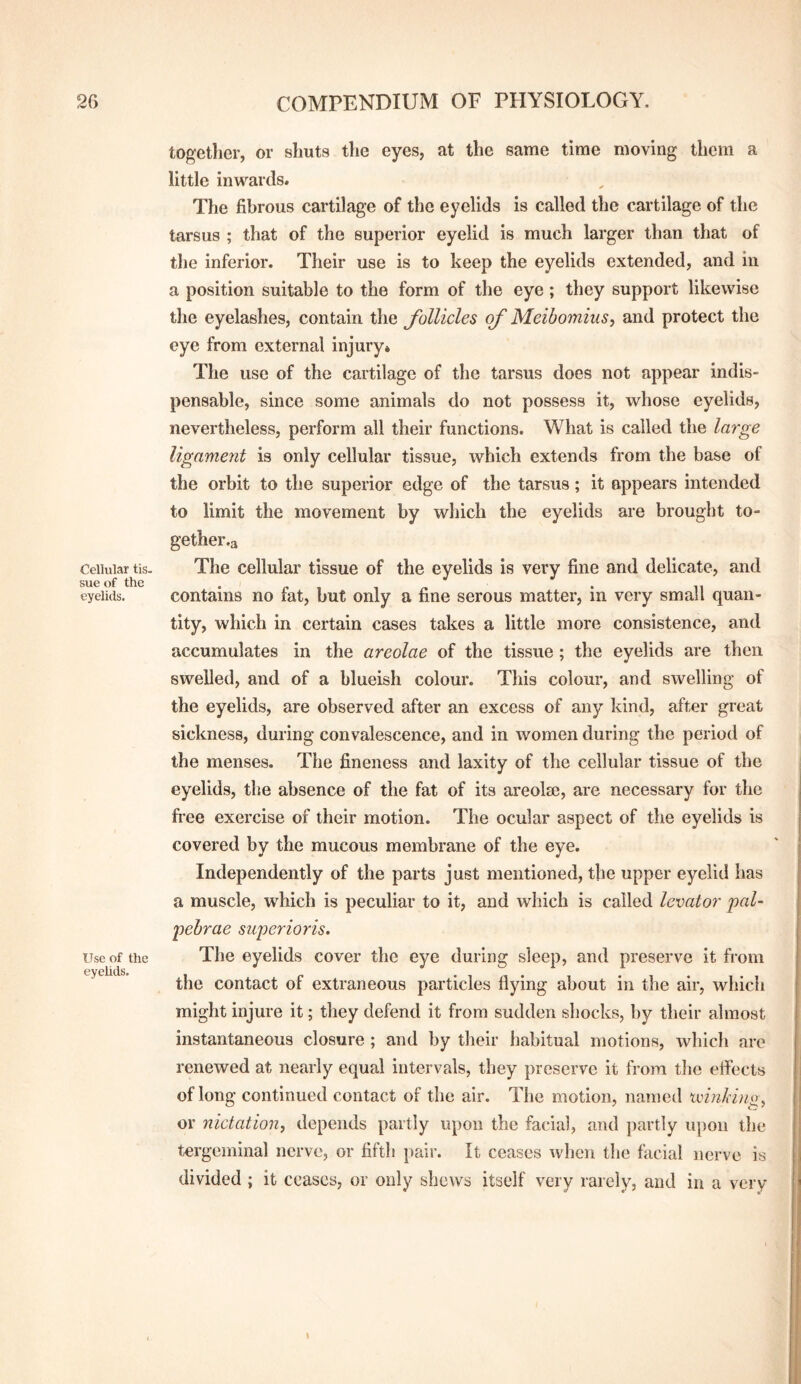 Cellular tis. sue of the eyelids. Use of the eyelids. together, or shuts the eyes, at the same time moving them a little inwards. The fibrous cartilage of the eyelids is called the cartilage of the tarsus ; that of the superior eyelid is much larger than that of the inferior. Their use is to keep the eyelids extended, and in a position suitable to the form of the eye; they support likewise the eyelashes, contain the follicles of Meibomius, and protect the eye from external injury* The use of the cartilage of the tarsus does not appear indis¬ pensable, since some animals do not possess it, whose eyelids, nevertheless, perform all their functions. What is called the large ligament is only cellular tissue, which extends from the base of the orbit to the superior edge of the tarsus; it appears intended to limit the movement by which the eyelids are brought to- gether.a The cellular tissue of the eyelids is very fine and delicate, and contains no fat, but only a fine serous matter, in very small quan¬ tity, which in certain cases takes a little more consistence, and accumulates in the areolae of the tissue; the eyelids are then swelled, and of a blueish colour. This colour, and swelling of the eyelids, are observed after an excess of any kind, after great sickness, during convalescence, and in women during the period of the menses. The fineness and laxity of the cellular tissue of the eyelids, the absence of the fat of its areolse, are necessary for the free exercise of their motion. The ocular aspect of the eyelids is covered by the mucous membrane of the eye. Independently of the parts just mentioned, the upper eyelid has a muscle, which is peculiar to it, and which is called levator paU pebrae su'perioris. The eyelids cover the eye during sleep, and preserve it from the contact of extraneous particles flying about in the air, which might injure it; they defend it from sudden shocks, by their almost instantaneous closure ; and by their habitual motions, which are renewed at nearly equal intervals, they preserve it from the effects of long continued contact of the air. The motion, named ivinJiin^^ or nictation^ depends partly upon the facial, and partly upon the tergeminal nerve, or fifth jtair. It ceases when the facial nerve is divided ; it ceases, or only shews itself very rarely, and in a very