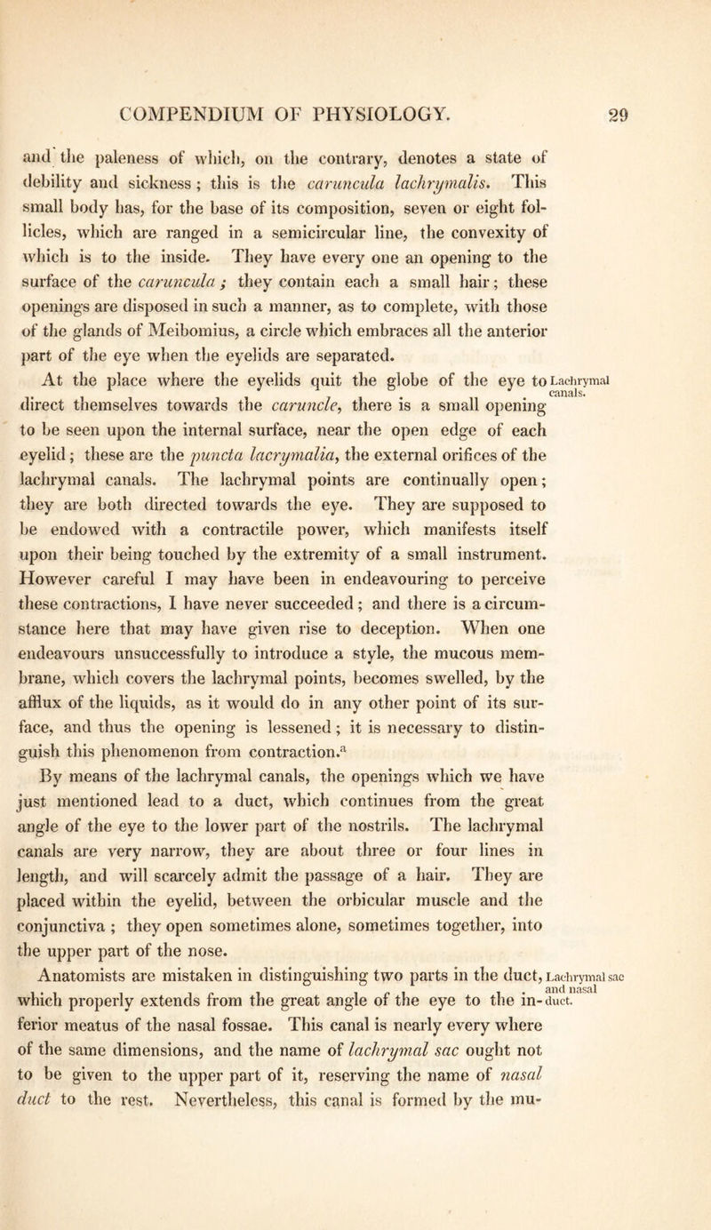 and tlie paleness of wliicli, on the contrary, denotes a state of debility and sickness ; this is the caruncula lachrymalis. This small body has, for the base of its composition, seven or eight fol¬ licles, which are ranged in a semicircular line, the convexity of which is to the inside. They have every one an opening to the surface of the caruncula ; they contain each a small hair; these openings are disposed in such a manner, as to complete, with those of the glands of Meibomius, a circle which embraces all the anterior part of the eye when the eyelids are separated. At the place where the eyelids quit the globe of the eye toLaciuymai direct themselves towards the caruncle^ there is a small opening to be seen upon the internal surface, near the open edge of each eyelid; these are the puncta lacrymalia^ the external orifices of the lachrymal canals. The lachrymal points are continually open; they are both directed towards the eye. They are supposed to he endowed with a contractile power, which manifests itself upon their being touched by the extremity of a small instrument. However careful I may have been in endeavouring to perceive these contractions, 1 have never succeeded; and there is a circum¬ stance here that may have given rise to deception. When one endeavours unsuccessfully to introduce a style, the mucous mem¬ brane, which covers the lachrymal points, becomes swelled, by the afflux of the liquids, as it would do in any other point of its sur¬ face, and thus the opening is lessened; it is necessary to distin¬ guish this phenomenon from contraction.^ By means of the lachrymal canals, the openings which we have just mentioned lead to a duct, which continues from the great angle of the eye to the lower part of the nostrils. The lachrymal canals are very narrow, they are about three or four lines in length, and will scai’cely admit the passage of a hair. They are placed within the eyelid, between the orbicular muscle and the conjunctiva ; they open sometimes alone, sometimes together, into the upper part of the nose. Anatomists are mistaken in distinguishing two parts in the duct, Lachrymal sac which properly extends from the great angle of the eye to the in- duct, ferior meatus of the nasal fossae. This canal is nearly every where of the same dimensions, and the name of lachrymal sac ought not to be given to the upper part of it, reserving the name of nasal duct to the rest. Nevertheless, this canal is formed by the mu-