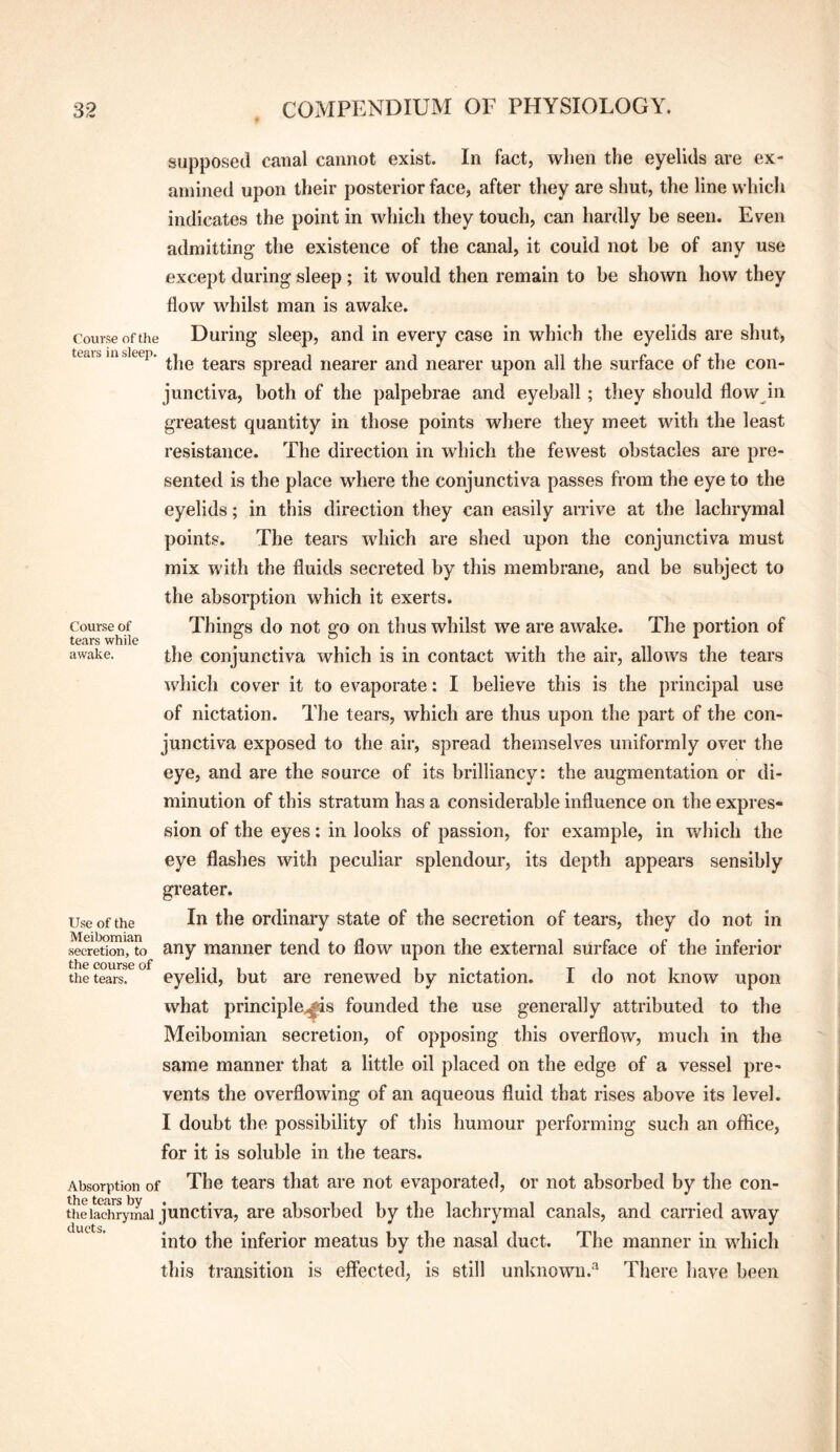 Course of the tears in sleep. Course of tears while awake. supposed canal cannot exist. In fact, when the eyelids are ex¬ amined upon their posterior face, after they are shut, the line which indicates the point in which they touch, can hardly be seen. Even admitting the existence of the canal, it could not be of any use except during sleep ; it would then remain to be shown how they flow whilst man is awake. During sleep, and in every case in which the eyelids are shut> the tears spread nearer and nearer upon all the surface of the con¬ junctiva, both of the palpebrae and eyeball; they should flow in greatest quantity in those points where they meet with the least resistance. The direction in which the fewest obstacles are pre¬ sented is the place where the conjunctiva passes from the eye to the eyelids; in this direction they can easily arrive at the lachrymal points. The tears which are shed upon the conjunctiva must mix with the fluids secreted by this membrane, and be subject to the absorption which it exerts. Things do not go on thus whilst we are awake. The portion of the conjunctiva which is in contact with the air, allows the tears which cover it to evaporate: I believe this is the principal use of nictation. The tears, which are thus upon the part of the con¬ junctiva exposed to the air, spread themselves uniformly over the eye, and are the source of its brilliancy: the augmentation or di¬ minution of this stratum has a considerable influence on the expres¬ sion of the eyes: in looks of passion, for example, in which the eye flashes with peculiar splendour, its depth appears sensibly greater. In the ordinary state of the secretion of tears, they do not in any manner tend to flow upon the external surface of the inferior eyelid, but are renewed by nictation. I do not know upon what principle..^s founded the use generally attributed to the Meibomian secretion, of opposing this overflow, much in the same manner that a little oil placed on the edge of a vessel pre¬ vents the overflowing of an aqueous fluid that rises above its level. I doubt the possibility of this humour performing such an office, for it is soluble in the tears. Absorption of The tears that are not evaporated, or not absorbed by the con- theiadirymai junctiva, are absorbed by the lachrymal canals, and carried away ducts* into the inferior meatus by the nasal duct. The manner in which this transition is effected, is still unknown.'^ There have been Use of the Meibomian secretion, to the course of the tears.