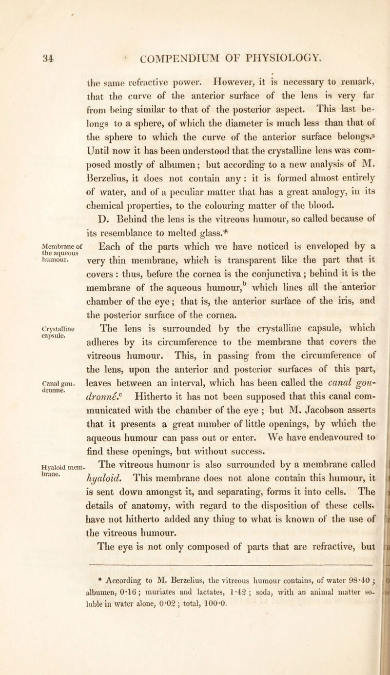 / 34. COMPENDIUM OF PHYSIOLOGY. Membrane of the aqueous humour. Crystalline capsule. Canal gou- dronne. Hyaloid mem- brane. llie same refractive power. However, it is necessary to j-emark, that the curve of the anterior surface of the lens is very far from being similar to that of the posterior aspect. This last be¬ longs to a sphere, of which the diameter is much less than that of the sphere to which the curve of the anterior surface belongs.^ Until now it has been understood that the crystalline lens was com¬ posed mostly of albumen; but according to a new analysis of M. Berzelius, it does not contain any : it is formed almost entirely of water, and of a peculiar matter that has a great analogy, in its chemical properties, to the colouring matter of the blood. D. Behind the lens is the vitreous humour, so called because of its resemblance to melted glass.* Each of the parts which we have noticed is enveloped by a very thin membrane, which is transparent like the part that it covers: thus, before the cornea is the conjunctiva; behind it is the membrane of the aqueous humour, which lines all the anterior chamber of the eye; that is, the anterior surface of the iris, and the posterior surface of the cornea. The lens is surrounded by the crystalline capsule, which adheres by its circumference to the membrane that covers the vitreous humour. This, in passing from the circumference of the lens, upon the anterior and posterior surfaces of this part, leaves between an interval, which has been called the canal gou^ dronne^ Hitherto it has not been supposed that this canal com¬ municated with the chamber of the eye ; but M. Jacobson asserts that it presents a great number of little openings, by which the aqueous humour can pass out or enter. We have endeavoured to find these openings, but without success. The vitreous humour is also suiTOunded by a membrane called hyaloid. This membrane does not alone contain this humour, it is sent down amongst it, and separating, forms it into cells. The details of anatomy, with regard to the disposition of these cells, have not hitherto added any thing to what is known of the use of the vitreous humour. The eye is not only composed of parts that are refractive, but * According to M. Berzelius, the vitreous humour contains, of water 98*40 ; albumen, 0*16; muriates and lactates, 1*42; soda, with an animal matter so¬ luble in water alone, 0*02 ; total, 100*0. p tM
