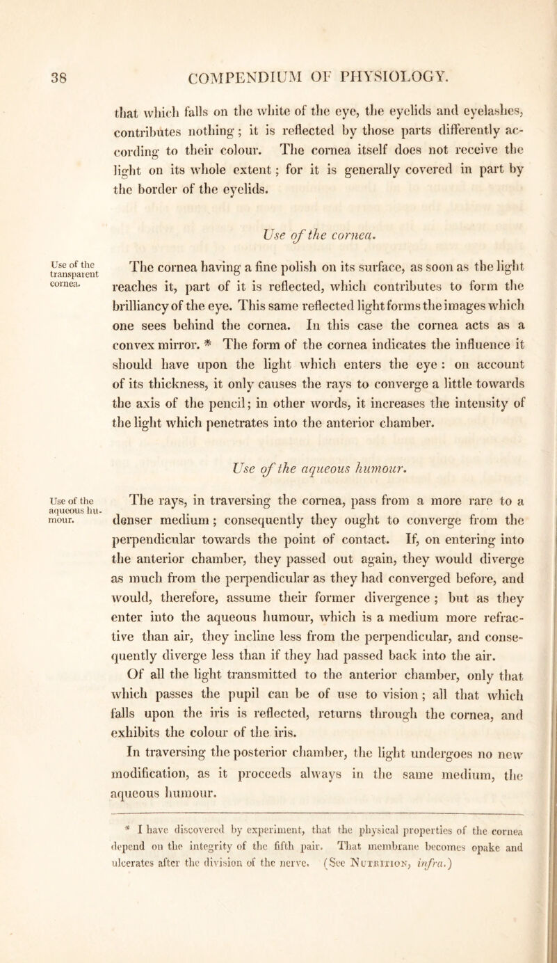 Use of the transparent cornea. Use of the aqueous hu¬ mour. that which falls on the white of the eye, the eyelids and eyelashes, contributes nothing; it is reflected by those parts differently ac¬ cording to their colour. The cornea itself does not receive the light on its whole extent; for it is generally covered in part by the border of the eyelids. Use of the cornea. The cornea having a fine polish on its surface, as soon as the light reaches it, part of it is reflected, which contributes to form the brilliancy of the eye. This same reflected light forms the images which one sees behind the cornea. In this case the cornea acts as a convex mirror. * The form of the cornea indicates the influence it should have upon the light which enters the eye : on account of its thickness, it only causes the rays to converge a little towards the axis of the pencil; in other words, it increases the intensity of the light which penetrates into the anterior chamber. Use of the aqueous humour. The rays, in traversing the cornea, pass from a more rare to a denser medium; consequently they ought to converge from the perpendicular towards the point of contact. If, on entering into the anterior chamber, they passed out again, they would diverge as much from the perpendicular as they had converged before, and would, therefore, assume their former divergence ; but as they enter into the aqueous humour, which is a medium more refrac¬ tive than air, they incline less from the perpendicular, and conse¬ quently diverge less than if they had passed back into the air. Of all the light transmitted to the anterior chamber, only that which passes the pupil can be of use to vision; all that which falls upon the iris is reflected, returns through the cornea, and exhibits the colour of the iris. In traversing the posterior chamber, the light undergoes no new modification, as it proceeds always in the same medium, the aqueous humour. * I have discovered by experiment, that the physical properties of the cornea depend on the integrity of the fifth pair. That membrane becomes opake and ulcerates after the division of the nerve. (See Nuibixiok, infra,)