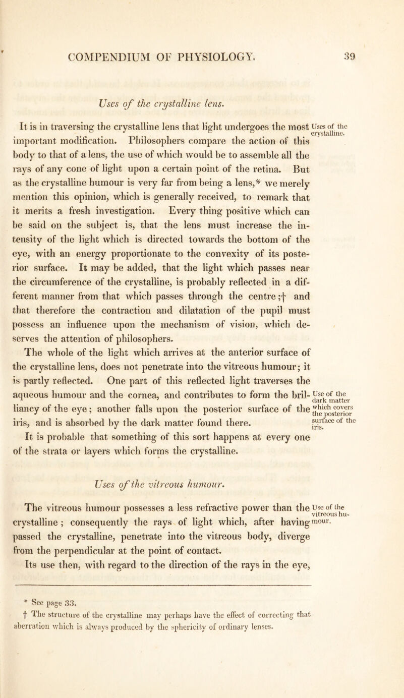 Uses of the crystalline lens. It is in traversing' the crystalline lens that liMit undero-oes the most Uses of the . . ^ ° ® . . crystalline. important modification. Philosophers compare the action of this body to that of a lens, the use of which would be to assemble all the rays of any cone of light upon a certain point of the retina. But as the crystalline humour is very fai* from being a lens,* we merely mention this opinion, which is generally received, to remark that it merits a fresh investigation. Every thing positive which can be said on the subject is, that the lens must increase the in¬ tensity of the light which is directed towards the bottom of the eye, with an energy proportionate to the convexity of its poste¬ rior surface. It may be added, that the light which passes near the circumference of the crystalline, is probably reflected in a dif¬ ferent manner from that which passes through the centre ;j' and that therefore the contraction and dilatation of the pupil must possess an influence upon the mechanism of vision, which de¬ serves the attention of philosophers. The whole of the light which arrives at the anterior surface of the crystalline lens, does not penetrate into the vitreous humour; it is partly reflected. One part of this reflected light traverses the aqueous humour and the cornea, and contributes to form the bril~V®^°^ ^ ^ dark matter liancy of the eye; another falls upon the posterior surface of the iris, and is absorbed by the dark matter found there. which covers the posterior surface of the iris. It is probable that something of this sort happens at every one of the strata or layers which forms the crystalline. Uses of the oitreous humour. The vitreous humour possesses a less refractive power than the use of the * ^ ^ vitreous hu- crystalline ; consequently the rays of light which, after having mow. passed the crystalline, penetrate into the vitreous body, diverge from the perpendicular at the point of contact. Its use then, with regard to the direction of the rays in the eye. * See page 33. f The structure of the crystalline may perhaps have the effect of correcting that aberration which is always produced by the sphericity of ordinary lenses.
