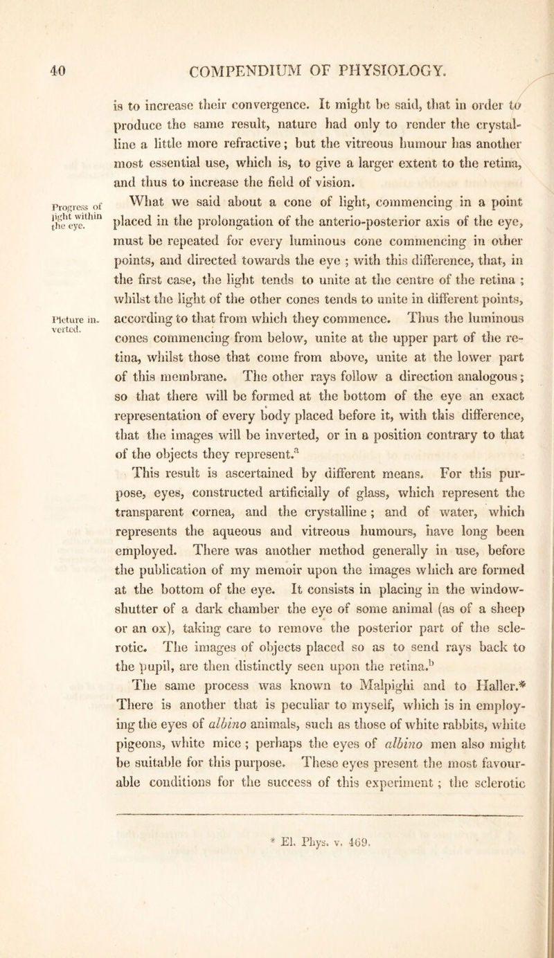 is to increase their convergence. It miglit be said, tliat in order to produce the same result, nature had only to render the crystal¬ line a little more refractive; but the vitreous humour has another most essential use, which is, to give a larger extent to the retina, and thus to increase the field of vision. Progress of What we said about a cone of light, commencing in a point ” placed in the prolongation of the anterio-posterior axis of the eye, must be repeated for every luminous cone commencing in other points, and directed towards the eye ; with this difference, that, in the first case, the light tends to unite at the centre of the retina ; whilst the light of the other cones tends to unite in different points, Meture in. according to that from which they commence. Thus the luminous cones commencing from below, unite at the upper part of the re¬ tina, whilst those that come from above, unite at the lower part of this membrane. The other rays follow a direction analogous; so that there will be formed at the bottom of the eye an exact representation of every body placed before it, with this difference, that the images will be inverted, or in a position contrary to that of the objects they represent.® This result is ascertained by different means. For this pur¬ pose, eyes, constructed artificially of glass, which represent the transparent cornea, and the crystalline; and of water, which represents the aqueous and vitreous humours, have long been employed. There was another method generally in use, before the publication of my memoir upon the images which are formed at the bottom of the eye. It consists in placing in the window- shutter of a dark chamber the eye of some animal (as of a sheep or an ox), taking care to remove the posterior part of the scle¬ rotic. The images of objects placed so as to send rays back to the pupil, are then distinctly seen upon the retina.'^ The same process was known to Malpighi and to Haller.* There is another that is peculiar to myself, which is in employ¬ ing the eyes of albino animals, such as those of white rabbits, white pigeons, white mice ; perhaps the eyes of albino men also might be suitable for this purpose. These eyes present the most favour¬ able conditions for the success of this experiment; the sclerotic ■* El. Pliys. V. 469.