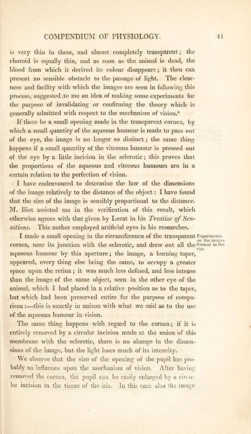 is very tliin in them, and almost completely transparent; the choroid is equally thin, and as soon as the animal is dead, the blood from which it derived its colour disappears ; it then can present no sensible obstacle to the passage of light. The clear¬ ness and facility with which the images are seen in following tliis process, suggested 4o me an idea of making some experiments for the purpose of invalidating or confirming the theory which is genei'ally admitted with respect to the mechanism of vision.® If there be a small opening made in the transparent cornea, by which a small quantity of the aqueous humour is made to pass out of the eye, the image is no longer so distinct; the same tiling happens if a small quantity of the vitreous humour is pressed out of the eye by a little incision in the sclerotic; this proves that the proportions of the aqueous and vitreous humours are in a certain relation to the perfection of vision. I have endeavoured to determine the law of the dimensions of the image relatively to the distance of the object: I have found that the size of the image is sensibly proportional to the distance. M. Biot assisted me in the verification of this result, which otherwise agrees with that given by Lecat in his Treatise of Sen- sations. This author employed artificial eyes in his researches. I made a small opening in the circumference of the transparent Experiments , * on the images cornea, near its junction with the sclerotic, and drew out all the formed in the aqueous humour by this aperture; the image, a burning taper, appeared, every thing else being the same, to occupy a greater space upon the retina ; it was much less defined, and less intense than the image of the same object, seen in the other eye of the animal, which I had placed in a relative position as to the taper, but which had been preserved entire for the purpose of compa¬ rison :—-this is exactly in unison with what we said as to the use of the aqueous humour in vision. The same thing happens with regard to the cornea; if it is entirely removed by a circular incision made at the union of this membrane with the sclerotic, there is no change in the dimen¬ sions of the image, but the light loses much of its intensity. We observe that the size of the opening of the pupil has pro¬ bably an influence upon the mechanism of vision. After having removed the cornea, the pupil can be easily enlarged by a circu¬ lar incision in the tissue of the iris. In this case also the image