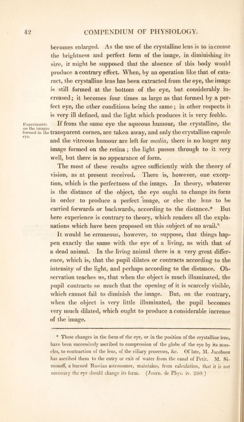 becomes enlarged. As the use of the crystalline lens is to in crease tlic brightness and perfect form of the image, in diminishing its size, it might be supposed that the absence of this body would produce a contrary effect. When, by an operation like that of cata¬ ract, the crystalline lens has been extracted from the eye, the image is still formed at the bottom of the eye, but considerably in¬ creased ; it becomes four times as large as that formed by a per¬ fect eye, the other conditions being the same; in other respects it is very ill defined, and the light which produces it is very feeble. Exjieriments If from the same eye the aqueous humour, the crystalline, the on the images i i i iv i fonnedin the transparent cornea, are taken away, and only the crystalline capsule and the vitreous humour are left for media, there is no longer any image formed on the retina ; the light passes through to it very well, but there is no appearance of form. The most of these results agree sufficiently with the theory of vision, as at present received. There is, however, one excep¬ tion, which is the perfectness of the image. In theory, whatever is the distance of the object, the eye ought to change its form m order to produce a perfect image, or else the lens to be carried forwards or backwards, according to the distance.* But here experience is contrary to theory, which renders all the expla¬ nations which have been proposed on this subject of no avail.^ It would be erroneous, however, to suppose, that things hap¬ pen exactly the same with the eye of a living, as with that of a dead animal. In the living animal there is a very great differ¬ ence, which is, that the pupil dilates or contracts according to the intensity of the light, and perhaps according to the distance. Ob¬ servation teaches us, that when the object is much illuminated, the pupil contracts so much that the opening of it is scarcely visible, which cannot fail to diminish the image. But, on the contrary, when the object is very little illuminated, the pupil becomes very much dilated, which ought to produce a considerable increase of the image. * These changes in the form of the eye, or In the position of the crystalline lens, have been successively ascribed to compression of the globe of the eye by its mus¬ cles, to contraction of the lens, of the ciliary processes, &c. Of late, IM. Jacobson has ascribed them to the entry or exit of water from the canal of Petit. M. SI- raonoft’, a learned Russian astronomer, maintains, from calculation, that it is not necessary the eye should change its form. (Journ. de Phys. iv. 260.)