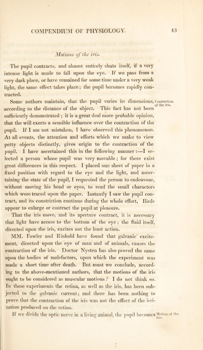 Motions of the iris. The pupil contracts, and almost entirely shuts itself, if a very intense light is made to fall upon the eye. If we pass from a very dark place, or have remained for some time under a very weak light, the same effect takes place; the pupil becomes rapidly con¬ tracted. Some authors maintain, that the puT)il varies its dimensions. Contraction , . of the iris. according to the distance of the object. This fact has not been sufficiently demonstrated ; it is a great deal more probable opinion, that the will exerts a sensible influence over the contraction of the pupil. If I am not mistaken, I have observed this phenomenon. At all events, the attention and efforts which we make to view petty objects distinctly, gives origin to the contraction of the pupil. I have ascertained this in the following manner:—I se¬ lected a person whose pupil was very movable; for there exist great differences in this respect. I placed one sheet of paper in a fixed position with regard to the eye and the light, and ascer¬ taining the state of the pupil, I requested the person to endeavour, without moving his head or eyes, to read the small characters which were traced upon the paper. Instantly I saw the pupil con¬ tract, and its constriction continue during the whole effort. Birds appear to enlarge or contract the pupil at pleasure. That the iris move, and its aperture contract, it is necessary that light have access to the bottom of the eye ; the fluid itself, directed upon the iris, excites not the least action. MM. Fowler and Rinhold have found that galvanic' excite¬ ment, directed upon the eye of man and of animals, causes the contraction of the iris. Doctor Nysten has also proved the same upon the bodies of malefactors, upon which the experiment was made a short time after death. But must we conclude, accord¬ ing to the above-mentioned authors, that the motions of the iris ought to be considered as muscular motions ? I do not think so. In these experiments the retina, as well as the iris, has been sub¬ jected to the galvanic current; and there has been nothing to prove that the contraction of the iris was not the effect of the irri¬ tation produced on the retina. It we divide the optic nerve in a living animal, the pupil becomes •’V