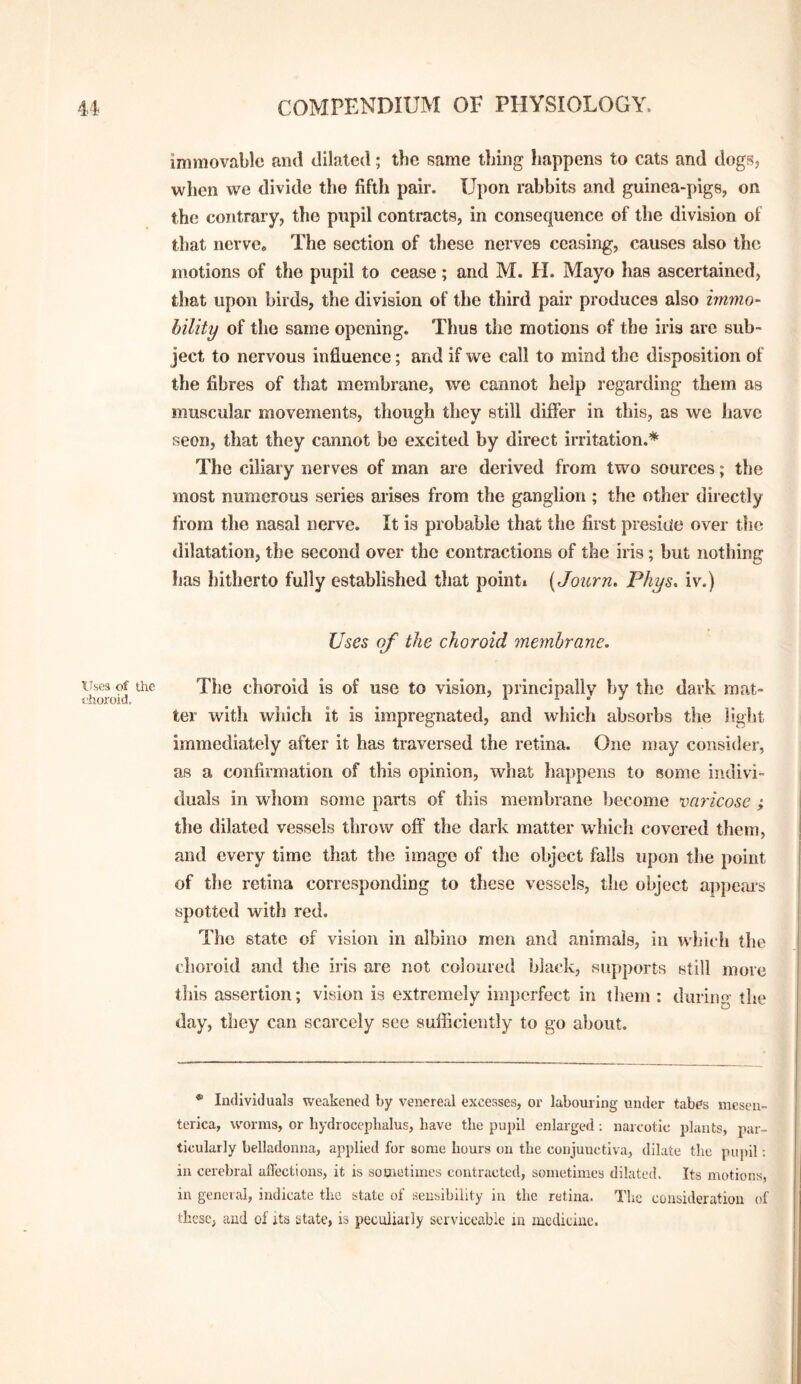 immovable and dilated; the same thing happens to cats and dogs, when we divide the fifth pair. Upon rabbits and guinea-pigs, on the contrary, the pupil contracts, in consequence of the division of that nerve. The section of these nerves ceasing, causes also the motions of the pupil to cease; and M. H. Mayo has ascertained, that upon birds, the division of the third pair produces also immo- hility of the same opening. Thus the motions of the iris are sub¬ ject to nervous influence; and if we call to mind the disposition of the fibres of that membrane, we cannot help regarding them as muscular movements, though they still differ in this, as we have seen, that they cannot be excited by direct irritation.* The ciliary nerves of man are derived from two sources; the most numerous series arises from the ganglion; the other directly from the nasal nerve. It is probable that the first preside over the dilatation, the second over the contractions of the iris; but nothing has hitherto fully established that pointi (Joicrn. Phys, iv.) Uses of the choroid membrane. Uses of the The choroid is of use to vision, principally by the dark mat- fhoroid, ^ , , . , * ^ ter with which it is impregnated, and which absorbs the light immediately after it has traversed the retina. One may consider, as a confirmation of this opinion, what ha])pens to some indivi¬ duals in whom some parts of this membrane become varicose ; the dilated vessels throw off the dark matter which covered them, and every time that the image of the object falls upon the point of the retina corresponding to these vessels, the object appears spotted with red. The state of vision in albino men and animals, in which the choroid and the iris are not coloured black, supports still more this assertion; vision is extremely imperfect in them : during the day, they can scarcely see sufficiently to go about. * Individuals weakened by venereal excesses, or labouring under tabes meseu- terica, worms, or hydroceplialus, have the pupil enlarged; narcotic plants, par¬ ticularly belladonna, applied for some hours on the conjunctiva, dilate the pupil; in cerebral allectious, it is sometimes contracted, sometimes dilated. Its motions, in general, indicate the state of sensibility in the retina. The consideration of thcscj and of its state, is peculiarly serviceable in medicine.