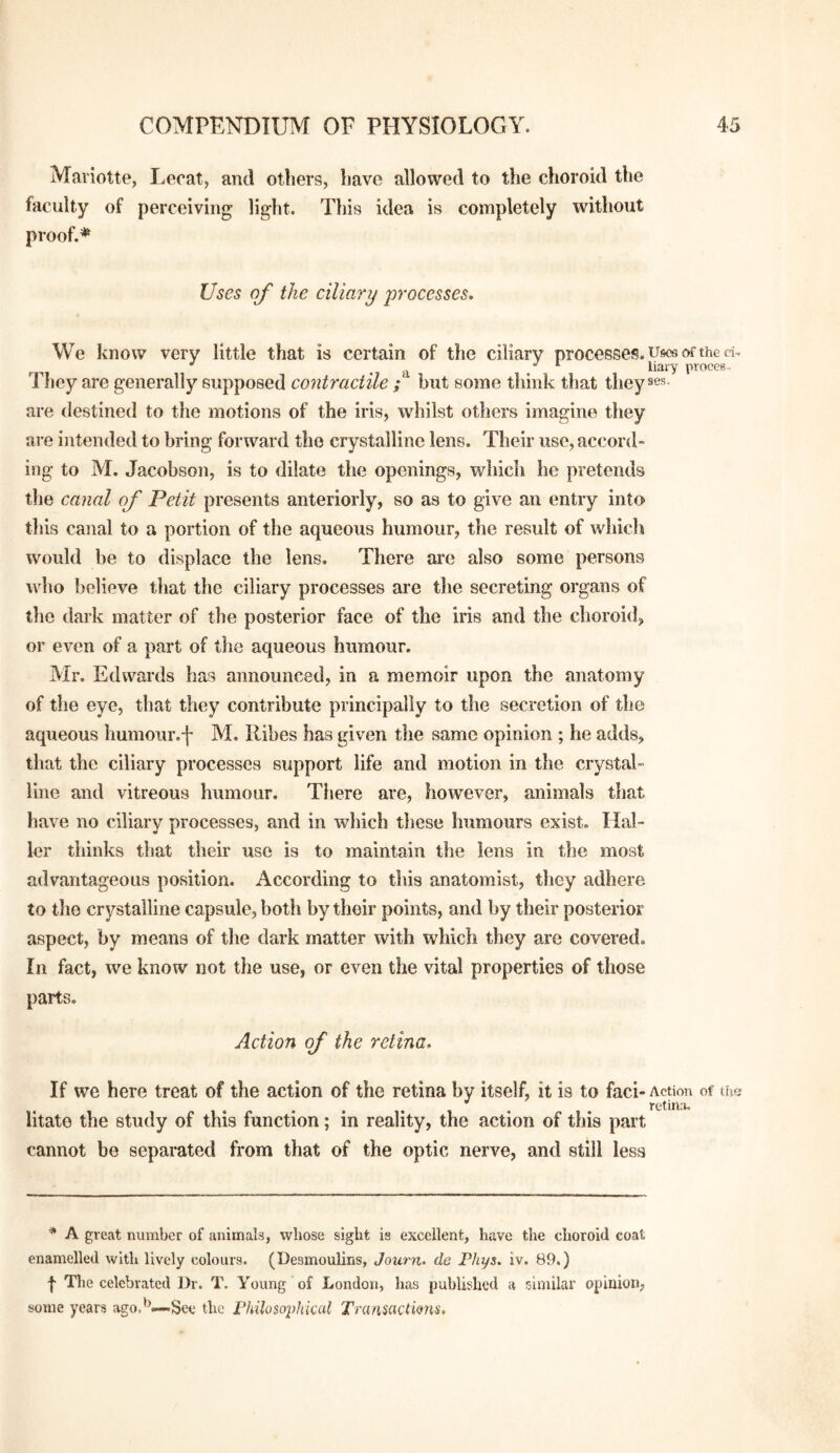Maviotte, I.ecat, and others, have allowed to the choroid the faculty of perceiving light. This idea is completely without proof.* Uses of the ciliary processes* We know very little that is certain of the ciliary processes. Ufsce of the d, ^ ^ -a / ^ liaiy proces. They are generally supposed contractile ; but some think that they ses. are destined to the motions of the iris, whilst others imagine they are intended to bring forward the crystalline lens. Their use, accord¬ ing to M. Jacobson, is to dilate the openings, wliich he pretends tlie canal of Petit presents anteriorly, so as to give an entry into this canal to a portion of the aqueous humour, the result of whicli would be to displace the lens. There are also some persons who believe that the ciliary processes are the secreting organs of tlie dark matter of the posterior face of the iris and the choroid, or even of a part of the aqueous humour. Mr. Edwards has announced, in a memoir upon the anatomy of the eye, that they contribute principally to the secretion of the aqueous humour.f M. Kibes has given the same opinion ; he adds, that the ciliary processes support life and motion in tlie crystal¬ line and vitreous humour. There are, however, animals that have no ciliary processes, and in which these humours exist. Hal¬ ler thinks that their use is to maintain the lens in the most advantageous position. According to this anatomist, they adhere to the crystalline capsule, both by their points, and by their posterior aspect, by means of the dark matter with which they are covered. In fact, we know not the use, or even the vital properties of those parts. Action of the retina. If we here treat of the action of the retina by itself, it is to faci- Action of tuc; . . . I . . retina. litato the study of this function; in reality, the action of this part cannot be separated from that of the optic nerve, and still less * A great number of animals, whose sight is excellent, have the choroid coat enamelled with lively colours. (Desmoulins, Journ- de Phys. iv. 89.) f Tlie celebrated Dr. T. Young of London, has published a similar opinion, some years ago.'^—-See the rhihso^dtical Tramactions,