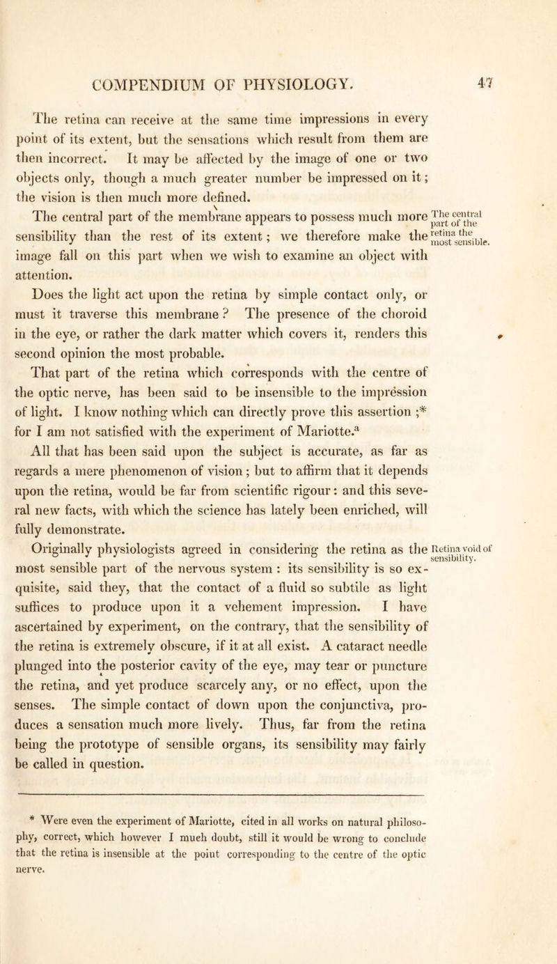 The retina can receive at the same time impressions in every point of its extent, but the sensations which result from them are then incorrect. It may be affected by the image of one or two objects only, though a much greater number be impressed on it; the vision is then much more defined. The central part of the membrane appears to possess much ^^^orej^^e central sensibility than the rest of its extent; we therefore make the image fall on this part when we wish to examine an object with attention. Does the light act upon the retina by simple contact only, or must it traverse this membrane ? The presence of the choroid in the eye, or rather the dark matter which covers it, renders this second opinion the most probable. That part of the retina which corresponds with the centre of the optic nerve, has been said to be insensible to the impression of light. I know nothing which can directly prove this assertion ;* for I am not satisfied with the experiment of Mariotte.^ All that has been said upon the subject is accurate, as far as regards a mere phenomenon of vision; but to affirm that it depends upon the retina, would be far from scientific rigour: and this seve¬ ral new facts, with which the science has lately been enriched, will fully demonstrate. Originally physiologists agreed in considering the retina as the Retina void of most sensible part of the nervous system : its sensibility is so ex¬ quisite, said they, that the contact of a fluid so subtile as light suffices to produce upon it a vehement impression. I have ascertained by experiment, on the contrary, that tlie sensibility of the retina is extremely obscure, if it at all exist. A cataract needle plunged into the posterior cavity of the eye, may tear or puncture the retina, and yet produce scarcely any, or no effect, upon tlie senses. The simple contact of down upon the conjunctiva, pro¬ duces a sensation much more lively. Thus, far from the retina being the prototype of sensible organs, its sensibility may fairly be called in question. * Were even the experiment of Marlotte, cited in all works on natural philoso¬ phy, correct, which however I much doubt, still it would be wrong to conclude that the retina is insensible at the point corresponding to the centre of the optic nerve.