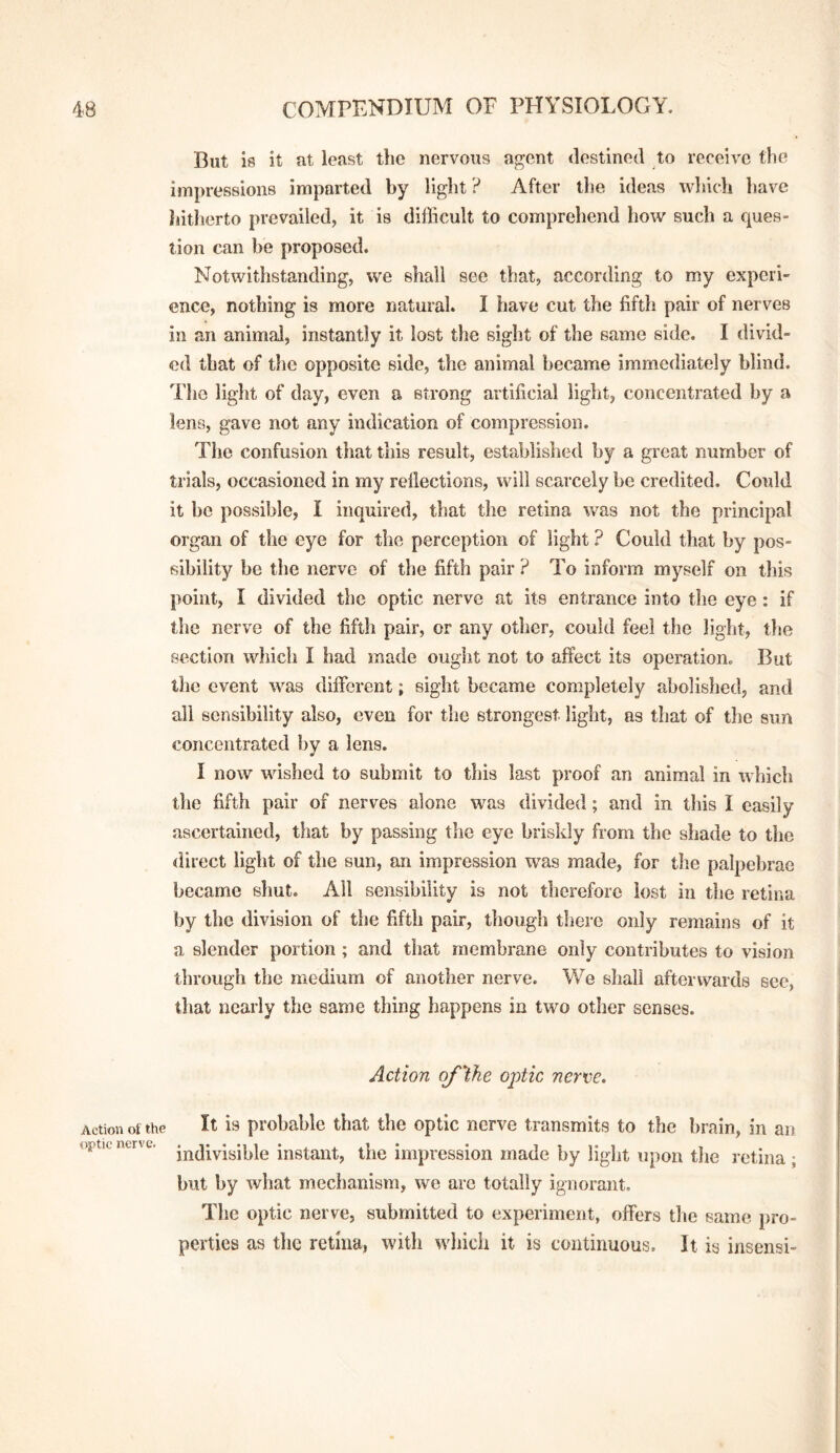 But is it at least the nervous agent destined to receive the impressions imparted by light ? After the ideas which liave hitherto prevailed, it is difficult to comprehend how such a ques¬ tion can be proposed. Notwithstanding, we shall see that, according to my experi¬ ence, nothing is more natural. I have cut the fifth pair of nerves in an animal, instantly it lost the sight of the same side. I divid¬ ed that of tlie opposite side, the animal became immediately blind. The light of day, even a strong artificial light, concentrated by a lens, gave not any indication of compression. The confusion that this result, established by a great number of trials, occasioned in my rellections, will scarcely be credited. Could it be possible, I inquired, that the retina veas not the principal organ of the eye for the perception of light ? Could that by pos¬ sibility be the nerve of the fifth pair ? To inform myself on this point, I divided the optic nerve at its entrance into the eye: if the nerve of the fifth pair, or any other, could feel the light, the section which I had made ought not to affect its operation. But the event was different; sight became completely abolished, and all sensibility also, even for the strongest light, as that of the sun concentrated by a lens. I now wished to submit to this last proof an animal in which the fifth pair of nerves alone was divided; and in this I easily ascertained, that by passing the eye briskly from the shade to the direct light of the sun, an impression was made, for the palpebrae became shut. All sensibility is not therefore lost in the retina by the division of the fifth pair, though there only remains of it a slender portion ; and that membrane only contributes to vision through the medium of another nerve. We shall afterwards see, that nearly the same thing happens in two other senses. Action of Vie ojMc nerve. Action ot the It is probable that the optic nerve transmits to the brain, in an optic nerve, instant, the impression made by light upon the retina ; but by what mechanism, we arc totally ignorant. The optic nerve, submitted to experiment, offers the same pro¬ perties as the retina, with which it is continuous. It is insensi-