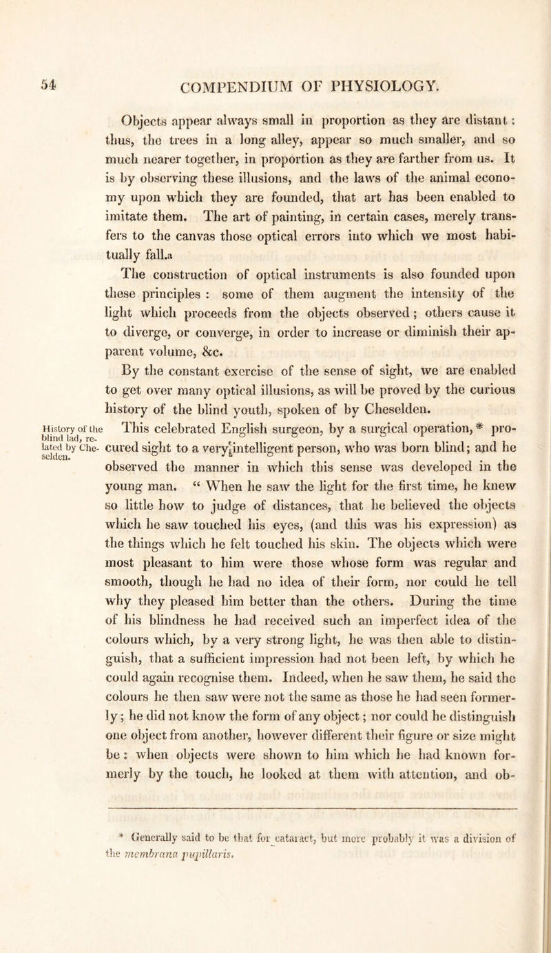 Objects appear always small in proportion as they are distant: thus, the trees in a long alley, appear so mucli smaller, and so much nearer together, in proportion as they are farther from us. It is by observing these illusions, and the laws of the animal econo¬ my upon which they are founded, that art has been enabled to imitate them. The art of painting, in certain cases, merely trans¬ fers to the canvas those optical errors into which we most habi¬ tually fall.a The construction of optical instrum.ents is also founded upon these principles : some of them augment the intensity of the light which proceeds from the objects observed; others cause it to diverge, or converge, in order to increase or diminish their ap¬ parent volume, &c. By the constant exercise of the sense of sight, we are enabled to get over many optical illusions, as will be proved by the curious history of the blind youtli, spoken of by Cheselden. History^of the This Celebrated English surgeon, by a surgical operation, * pro- Med by Che- cui’ed sight to a very|intelligent person, who was born blind; and he observed the manner in which this sense was developed in the young man. “ When he saw the light for the first time, he knew so little how to judge of distances, that he believed the objects which he saw touched his eyes, (and this was his expression) as the things which he felt touched his skin. The objects which were most pleasant to him were those whose form was regular and smooth, though he had no idea of their form, nor could he tell why they pleased him better than the others. During the time of his blindness he had received such an imperfect idea of the colours which, by a very strong light, he was then able to distin¬ guish, that a sufficient impression had not been left, by which he could again recognise them. Indeed, when he saw them, he said the colours he then saw were not the same as those he had seen former¬ ly; he did not know the form of any object; nor could he distinguish one object from another, however different their figure or size might be: when objects were shown to him which he had known for¬ merly by the touch, he looked at them with attention, and ob- * Generally said to be that for cataiact, but more probably it was a division of the membrana jnqnllaris.