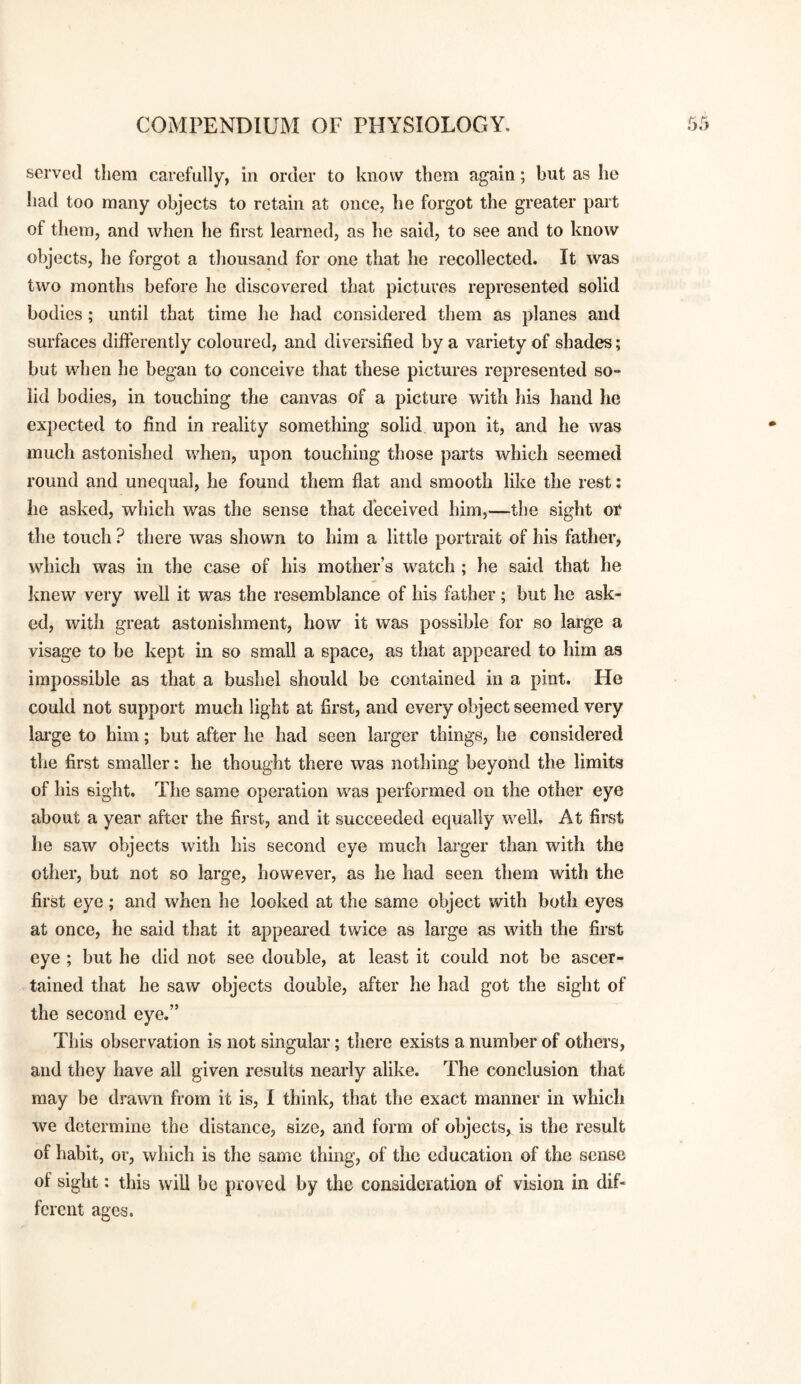served tliem carefully, in order to know them again; but as he had too many objects to retain at once, he forgot the greater part of them, and when he first learned, as he said, to see and to know objects, he forgot a tliousand for one that he recollected. It was two months before he discovered that pictures represented solid bodies; until that time he had considered them as planes and surfaces differently coloured, and diversified by a variety of shades; but when he began to conceive that these pictures represented so¬ lid bodies, in touching the canvas of a picture with his hand he expected to find in reality something solid upon it, and he was much astonished when, upon touching those parts which seemed round and unequal, he found them flat and smooth like the rest: he asked, which was the sense that deceived him,—the sight or the touch ? there was shown to him a little portrait of his father, which was in the case of his mother’s watch ; he said that he knew very well it was the resemblance of his father; but he ask¬ ed, with great astonishment, how it was possible for so large a visage to be kept in so small a space, as that appeared to him as impossible as that a bushel should be contained in a pint. He could not support much light at first, and every olject seemed very lai’ge to him; but after he had seen larger things, he considered the first smaller: he thought there was nothing beyond the limits of his sight. The same operation was performed on the other eye about a year after the first, and it succeeded equally well. At first he saw objects with his second eye much larger than with the other, but not so large, however, as he had seen them with the first eye; and when he looked at the same object with both eyes at once, he said that it appeared twice as large as with the first eye ; but he did not see double, at least it could not be ascer¬ tained that he saw objects double, after he had got the sight of the second eye.” This observation is not singular; there exists a number of others, and they have all given results nearly alike. The conclusion that may be drawn from it is, I think, that the exact manner in which we determine the distance, size, and form of objects, is the result of habit, or, which is the same thing, of the education of the sense of sight: this wiU be proved by the consideration of vision in dif¬ ferent ages.
