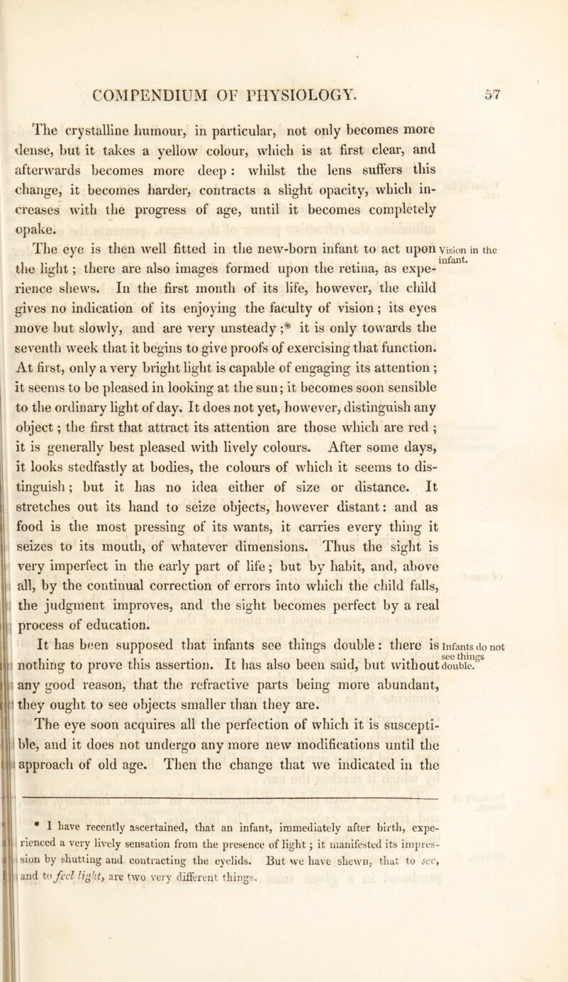 The crystalline humour, in particular, not only becomes more dense, but it takes a yellow colour, which is at first clear, and afterwards becomes more deep: whilst the lens suffers this change, it becomes harder, contracts a slight opacity, which in¬ creases with the progress of age, until it becomes completely opake. The eye is then well fitted in the new-born infant to act upon Vision in the mf&H the light; there are also images formed upon the retina, as expe¬ rience sliews. In the first month of its life, however, the child gives no indication of its enjoying the faculty of vision; its eyes move but slowly, and are very unsteady it is only towards the seventh week that it begins to give proofs of exercising that function. At first, only a very bright light is capable of engaging its attention; it seems to be pleased in looking at the sun; it becomes soon sensible to the ordinary light of day. It does not yet, however, distinguish any object; the first that attract its attention are those which are red ; it is generally best pleased with lively colours. After some days, it looks stedfastly at bodies, the colours of which it seems to dis¬ tinguish ; but it has no idea either of size or distance. It stretches out its hand to seize objects, however distant: and as food is the most pressing of its wants, it carries every thing it seizes to its mouth, of whatever dimensions. Thus the sight is ' very imperfect in the early part of life; but by habit, and, above • all, by the continual correction of errors into which the child falls, ; the judgment improves, and the sight becomes perfect by a real j process of education. It has been supposed that infants see things double: there is infants do not i nothing to prove this assertion. It has also been said, but without ciouWe!^^ i any good reason, that the refractive parts being more abundant, 1 they ought to see objects smaller than they are. The eye soon acquires all the perfection of which it is suscepti- hie, and it does not undergo any more new modifications until the approach of old age. Then the change that we indicated in the • I have recently ascertained, that an Infant, Immediately after birth, expe- .•lenced a very lively sensation from the presence of light; It manifested Its Impres- 11 slon by shutting and contracting the eyelids. But we have shewn, that to sccy and to fed light, are two very different things.