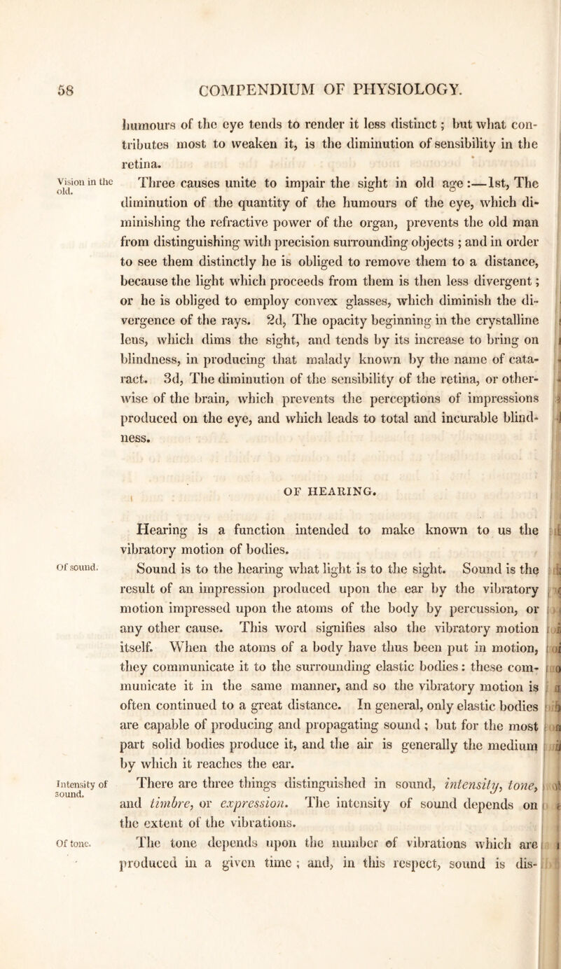 Vision in the old. Of sound. Intensity of sound. Of tone. humours of the eye tends to render it less distinct; but what con¬ tributes most to weaken it, is the diminution of sensibility in the retina. Three causes unite to impair the sight in old age:—1st, The diminution of the quantity of the humours of the eye, which di¬ minishing the refractive power of the organ, prevents the old man from distinguishing with precision suiTounding objects ; and in order to see them distinctly he is obliged to remove them to a distance, because the light which proceeds from them is then less divergent; or he is obliged to employ convex glasses, which diminish the di¬ vergence of the rays. 2d, The opacity beginning in the ciystalline ! lens, which dims the sight, and tends by its increase to bring on i blindness, in producing that malady known by the name of cata¬ ract. 3d, The diminution of the sensibility of the retina, or other- . wise of the brain, which prevents the perceptions of impressions j produced on the eye, and which leads to total and incurable blind- -j ness. OF HEARING. Hearing is a function intended to make known to us the vibratory motion of bodies. Sound is to the hearing what light is to the sight. Sound is the result of an impression produced upon the ear by the vibratory motion impressed upon the atoms of the body by percussion, or any other cause. This word signifies also the vibratory motion itself. When the atoms of a body have thus been put in motion, they communicate it to the surrounding elastic bodies: these com¬ municate it in the same manner, and so the vibratory motion is often continued to a great distance. In general, only elastic bodies are capable of producing and propagating sound ; but for the most part solid bodies produce it, and the air is generally the medium by which it reaches the ear. There are three tilings distinguished in sound, intensity^ tone) and timbre) or expression. The intensity of sound depends on the extent of the vibrations. The tone depends upon the numbef of vibrations which are produced m a given time ; and, in this respect, sound is dis- » i 1 I .li I 0 • 0 I I a 4 II i r'i