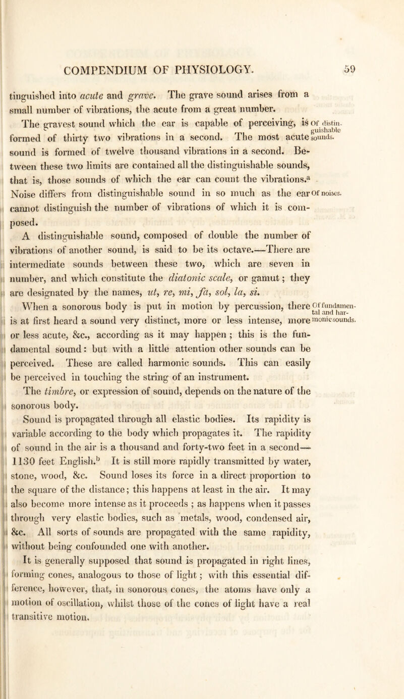 tiiiguislied into acute and grave. The grave sound arises from a small number of vibrations, the acute from a great number. The Gravest sound which the ear is capable of perceiving, is of cUstin. ^ , mi guishable formed of thirty two vibrations in a second. The most acute sounds, sound is formed of twelve thousand vibrations in a second. Be¬ tween these two limits are contained all the distinguishable sounds, that is, those sounds of which the ear can count the vibrations.^ Noise differs from distinguishable sound in so much as the ear of noises, cannot distinguish the number of vibrations of which it is com¬ posed. A distinguishable sound, composed of double the number of vibrations of another sound, is said to be its octave.—There are intermediate sounds between these two, which are seven in number, and which constitute the cliatGuic scale, or gamut; they are designated by the names, ut, re, mi, fa, sol, la, si. When a sonorous body is put in motion by percussion, there offundamen- is at first heard a sound very distinct, more or less intense, more sounds, or less acute, &c., according as it may happen ; this is the fun¬ damental sound: but with a little attention other sounds can be perceived. These are called harmonic sounds. This can easily be perceived in touching the string of an instrument. The timbre, or expression of sound, depends on the nature of the sonorous body. Sound is propagated through all elastic bodies. Its rapidity is variable according to the body which propagates it. The rapidity of sound in the air is a thousand and forty-two feet in a second—• 1130 feet English.^ It is still more rapidly transmitted by water, stone, wood, &c. Sound loses its force in a direct proportion to the square of the distance; this happens at least in the air. It may also become more intense as it proceeds ; as happens when it passes through very elastic bodies, such as metals, wood, condensed air, . &c. All sorts of sounds are propagated with the same rapidity, without being confounded one with another. It is generally supposed that sound is propagated in right lines, forming cones, analogous to those of light; with this essential dif¬ ference, however, that, in sonorous cones, the atoms have only a motion of oscillation, whilst those of the cones of light have a real transitive motion.