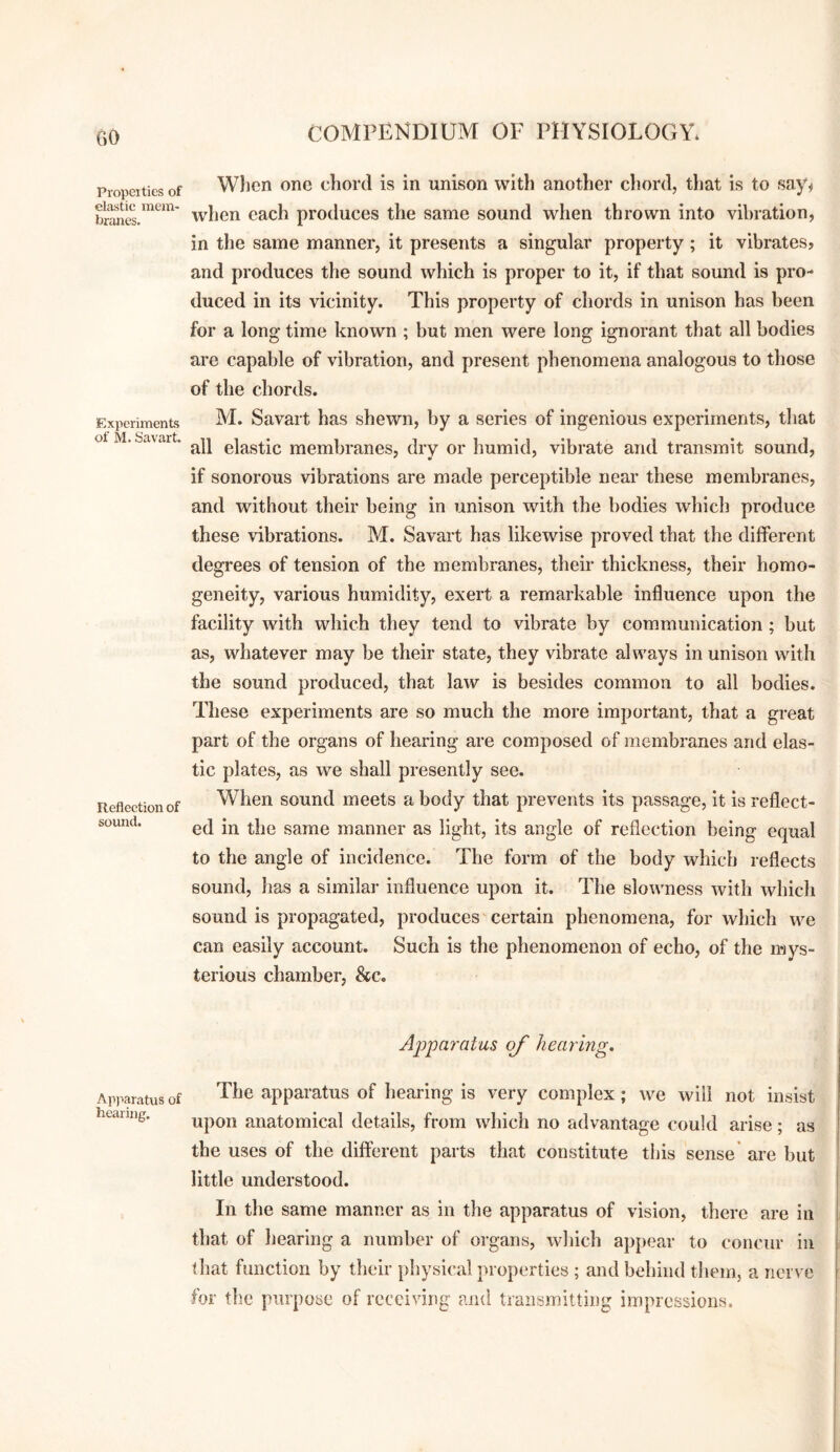Propel ties of elastic mem¬ branes. Experiments of M. Savart. Reflection of sound. Apparatus of hearing. Wlicn one chord is in unison with another chord, that is to say^ when each produces the same sound when thrown into vibration, in the same manner, it presents a singular property; it vibrates, and produces the sound which is proper to it, if that sound is pro¬ duced in its vicinity. This property of chords in unison has been for a long time known ; but men were long ignorant that all bodies are capable of vibration, and present phenomena analogous to those of the chords. M. Savart has shewn, by a series of ingenious experiments, that all elastic membranes, dry or humid, vibrate and transmit sound, if sonorous vibrations are made perceptible near these membranes, and without their being in unison with the bodies which produce these vibrations. M. Savart has likewise proved that the different degrees of tension of the membranes, their thickness, their homo¬ geneity, various humidity, exert a remarkable influence upon the facility with which they tend to vibrate by communication ; but as, whatever may be their state, they vibrate always in unison with the sound produced, that law is besides common to all bodies. These experiments are so much the more important, that a gi-eat part of the organs of hearing are composed of membranes and elas¬ tic plates, as we shall presently see. When sound meets a body that prevents its passage, it is reflect¬ ed in the same manner as light, its angle of reflection being equal to the angle of incidence. The form of the body which reflects sound, has a similar influence upon it. The slowness with which sound is propagated, produces certain phenomena, for which we can easily account. Such is the phenomenon of echo, of the rwys- terious chamber, &c. Apparatus of hearing. The apparatus of hearing is very complex; we will not insist upon anatomical details, from which no advantage could arise; as the uses of the different parts that constitute this sense’ are but little understood. In the same manner as in the apparatus of vision, there are in that of hearing a number of organs, which appear to concur in that function by their physical properties ; and behind them, a nerve for the purpose of receiving and transmitting impressions.