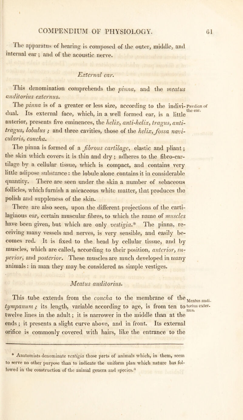 Tlie apparatus of liearing is composed of the outer, middle, and internal ear ; and of the acoustic nerve. External ear. This denomination comprehends the pinnay and the meatus auditoriiis externus. The pinna is of a greater or less size, according to the indivi- Pavilion of dual. Its external face, which, in a well formed ear, is a little ^ anterior, presents five eminences, the Jielixy anti-helixy tragus, anti- tragus, lohulus ; and three cavities, those of the helix, fossa navi- cularis, concha. The pinna is formed of a fhrous cartilage, elastic and pliant; tlie skin which covers it is thin and dry; adheres to the fibro-car- tilage by a cellular tissue, which is compact, and contains very little adipose substance : the lobule alone contains it in considerable quantity. There are seen under the skin a number of sebaceous follicles, which furnish a micaceous white matter, that produces the polish and suppleness of the skin. There are also seen, upon the different projections of the carti¬ laginous ear, certain muscular fibres, to which the name of muscles have been given, but which are only vestigiad^' The pinna, re¬ ceiving many vessels and nerves, is very sensible, and easily be¬ comes red. It is fixed to the head by cellular tissue, and by muscles, which are called, according to their position, anterior, su¬ perior, and posterior. These muscles are much developed in many animals: in man they may be considered as simple vestiges. Meatus auditoriiis. This tube extends from the concha to the membrane of Meatus audi tympanum; its length, variable according to age, is from ten to toiius exter. twelve lines in the adult; it is narrower in the middle than at the ends ; it presents a slight curve above, and in front. Its external orifice is commonly covered with hairs, like the entrance to the * Anatomists denominate vestigia those parts of animals which, in them, seem to serve no other purpose than to indicate the uniform plan which nature has fol¬ lowed in the construction of the animal genera and species.^