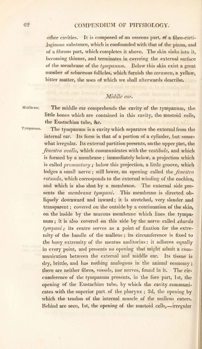 other cavities. It is composed of an osseous part, of a fibro-cartl- laginons substance, wlncli is confounded with that of the pinna, and of a fibrous part, whicli completes it above. The skin sinks into it, becoming thinner, and terminates in covering the external surface of the membrane of the tympanum. Below this skin exist a great number of sebaceous follicles, which furnish the cerumen, a yellow, bitter matter, the uses of which we shall afterwards describe. Middle ear. Middle ear. The middle ear comprehends the cavity of the tympanum, the little bones which are contained in this cavity, the mastoid cells, the Eustachian tube, &c. Tympanum. The tympanum is a cavity which separates the external from the internal ear. Its form is that of a portion of a cylinder, but some¬ what irregular. Its external partition presents, on the upper pkrt, the fenestra omlis, which communicates with the ^vestibule, and which is formed by a membrane ; immediately below, a projection which is called promontory ; below this projection, a little groove, which lodges a small nerve ; still lower, an opening called the fenestra rotunda, which corresponds to the external winding of the cochlea, and which is also shut by a membrane. The external side pre¬ sents the memhrana tympani. This membrane is directed ob¬ liquely downward and inward; it is stretched, very slender and transparent; covered on the outside by a continuation of the skin, on the inside by the mucous membrane which lines the tympa¬ num ; it is also covered on this side by the nerve called chorda tympani; its centre serves as a point of fixation for the extre¬ mity of the handle of the malleus ; its circumference is fixed to the bony extremity of the meatus auditorius: it adheres equally in every point, and presents no opening that might admit a com¬ munication between the external and middle ear. Its tissue is dry, brittle, and has nothing analogous in the animal economy; there are neither fibres, vessels, nor nerves, found in it. The cir¬ cumference of the tympanum presents, in the fore part, 1st, the opening of the Eustachian tube, by which the cavity communi¬ cates with the superior part of the pharynx ; 2d, the opening by which the tendon of the internal muscle of the malleus enters. Behind are seen, 1st, the opening of the mastoid cells,—irregular