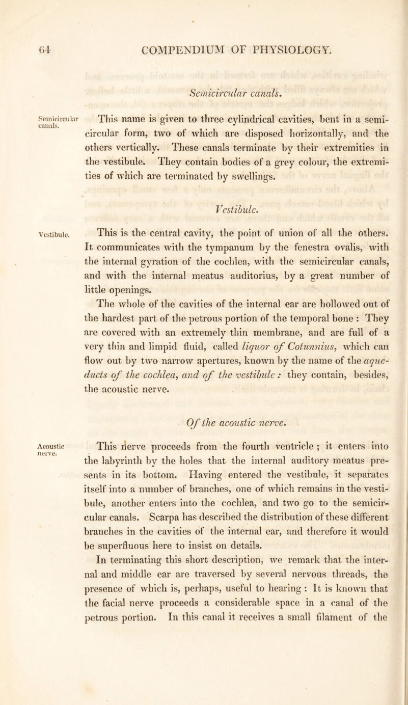 Semicircular canals. Vestibule. Acoustic nerve. Semicircular canals. This name is given to three cylindrical cavities, bent in a semi¬ circular form, two of which are disposed horizontally, and the others vertically. These canals terminate by their extremities in the vestibule. They contain bodies of a grey colour, the extremi¬ ties of which are terminated by swellings. Vesiihule. This is the central cavity, the point of union of all the others. It communicates with the tympanum by the fenestra ovalis, with the internal gyration of the cochlea, with the semicircular canals, and with the internal meatus auditorius, by a great number of little openings. The whole of the cavities of the internal ear are hollowed out of the hardest part of the petrous portion of the temporal bone : They are covered with an extremely thin membrane, and are full of a very thin and limpid fluid, called liquor of Cotunnius, which can flow out by two narrow apertures, known by the name of the aque¬ ducts of the cochlea^ and of the vestibide: they contain, besides, the acoustic nerve. Of the acoustic nerve. This nerve proceeds from the fourth ventricle ; it enters into the labyrinth by the holes that the internal auditory meatus pre¬ sents in its bottom. Having entered the vestibule, it separates itself into a number of branches, one of which remains in the vesti¬ bule, another enters into the cochlea, and two go to the semicir¬ cular canals. Scarpa has described the distribution of these different branches in the cavities of the internal ear, and therefore it would be superfluous here to insist on details. In terminating this short description, we remark that the inter¬ nal and middle ear are traversed by several nervous threads, the presence of which is, perhaps, useful to hearing : It is known that the facial nerve proceeds a considerable space in a canal of the petrous portion. In this canal it receives a small filament of the
