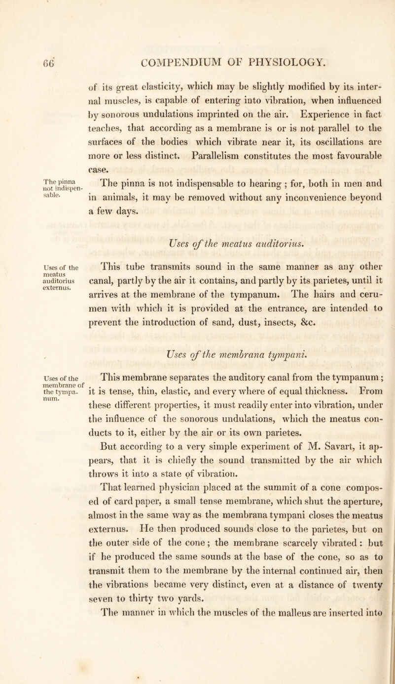 The })inna not indispen¬ sable. Uses of the meatus auditorius externus. Uses of the membrane of the tympa¬ num. of its great elasticity, which may be slightly modified by its inter¬ nal muscles, is capable of entering into vibration, when influenced by sonorous undulations imprinted on the air. Experience in fact teaches, that according as a membrane is or is not parallel to the surfaces of the bodies which vibrate near it, its oscillations are more or less distinct. Parallelism constitutes the most favourable case. The pinna is not indispensable to hearing ; for, both in men and in animals, it may be removed without any inconvenience beyond a few days. Uses of the meatus auditorius. This tube transmits sound in the same manner as any other canal, partly by the air it contains, and partly by its parietes, until it arrives at the membrane of the tympanum. The hairs and ceru¬ men with which it is provided at the entrance, are intended to prevent the introduction of sand, dust, insects, &c. Uses of the memhrana tympani. This membrane separates the auditory canal from the tympanum; it is tense, thin, elastic, and every where of equal thickness. From these different properties, it must readily enter into vibration, under the influence cf the sonorous undulations, which the meatus con¬ ducts to it, either by the air or its own parietes. But according to a very simple experiment of M. Savart, it ap¬ pears, that it is chiefly the sound transmitted by the air which throws it into a state of vibration. That learned physician placed at the summit of a cone compos¬ ed of card paper, a small tense membrane, which shut the aperture, almost in the same way as the memhrana tympani closes the meatus externus. Fie then produced sounds close to the parietes, but on the outer side of the cone; the membrane scarcely vibrated: but if he produced the same sounds at the base of the cone, so as to transmit them to the membrane by the internal continued air, then the vibrations became very distinct, even at a distance of twenty seven to thirty two yards. The manner in which the muscles of the malleus are inserted into