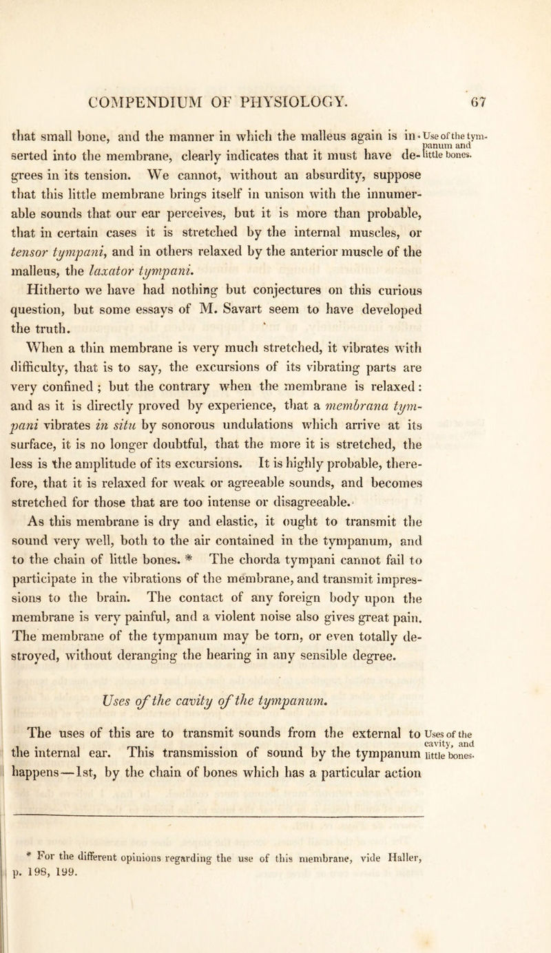 that small bone, and the manner in wliich the malleus again is in “Use of the tym- serted into the membrane, clearly indicates that it must have de-little bones, grees in its tension. We cannot, without an absurdity, suppose that this little membrane brings itself in unison with the innumer¬ able sounds that our ear perceives, but it is more than probable, that in certain cases it is stretched by the internal muscles, or tensor tympanic and in others relaxed by the anterior muscle of the malleus, the laxator tympani. Hitherto we have had nothing but conjectures on this curious question, but some essays of M. Savart seem to have developed the truth. When a thin membrane is very much stretched, it vibrates with difficulty, that is to say, the excursions of its vibrating parts are very confined ; but the contrary when the membrane is relaxed: and as it is directly proved by experience, that a memhrana tym-‘ pani vibrates in situ by sonorous undulations which arrive at its surface, it is no longer doubtful, that the more it is stretched, the less is the amplitude of its excursions. It is highly probable, there¬ fore, that it is relaxed for weak or agreeable sounds, and becomes stretched for those that are too intense or disagreeable.* As this membrane is dry and elastic, it ought to transmit the sound very well, both to the air contained in the tympanum, and to the chain of little bones. * The chorda tympani cannot fail to participate in the vibrations of the membrane, and transmit impres¬ sions to the brain. The contact of any foreign body upon the membrane is very painful, and a violent noise also gives great pain. The membrane of the tympanum may be torn, or even totally de¬ stroyed, without deranging the hearing in any sensible degree. Uses of the cavity of the tympanum. The uses of this are to transmit sounds from the external to Uses of the the internal ear. This transmission of sound by the tympanum uttie bones, happens—1st, by the chain of bones which has a particular action * For the different opinions regarding the use of this membrane, vide Haller, p. 198, 199.