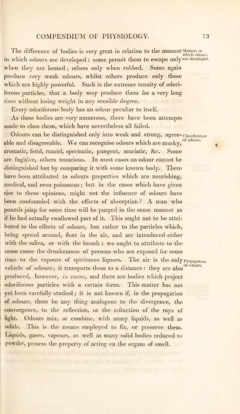 The difference of bodies is very sreat in relation to the manner Mannei in •' ° which odours in which odonrs are developed : some permit them to escape onlydeveloped, when tliey are heated ; others only when rubbed. Some again produce very weak odours, whilst others produce only those which are highly powerful. Such is the extreme tenuity of odori¬ ferous particles, that a body may produce them for a very long time without losing weight in any sensible degree. Every odoriferous body has an odour peculiar to itself. As these bodies are very numerous, tliere have been attempts made to class them, which have nevertheless all failed. Odours can be distinguished only into weak and strong, agree-classification able and disagreeable. We can recognise odours which are musky, aromatic, fetid, rancid, spermatic, pungent, muriatic, &c. Some are fugitive, others tenacious. In most cases an odour cannot be distinguished but by comparing it with some known body. There have been attributed to odours properties which are nourishing, medical, and even poisonous; but in the cases which have given rise to these opinions, might not the influence of odours have been confounded with the effects of absorption ? A man who pounds jalap for some time will be purged in the same manner as if he had actually swallowed part of it. This ought not to be attri¬ buted to the effects of odours, but rather to the particles which, being spread around, float in the air, and are introduced either with the saliva, or with the breath : we ought to attribute to the same cause the drunkenness of persons who are exposed for some time to the vapours of spirituous liquors. The air is the only propagation vehicle of odours; it transports them to a distance : they are also produced, however, in vacuo, and there are bodies which project odoriferous particles with a certain force. This matter has not yet been carefully studied ; it is not known if, in the propagation of odours, there be any thing analogous to the divergence, the convergence, to the reflection, or the refraction of the rays of light. Odours mix, or combine, with many liquids, as well as solids. This is the means employed to fix, or preserve them. Liquids, gases, vapours, as well as many solid bodies reduced to powder, possess the property of acting on the organs of smell.