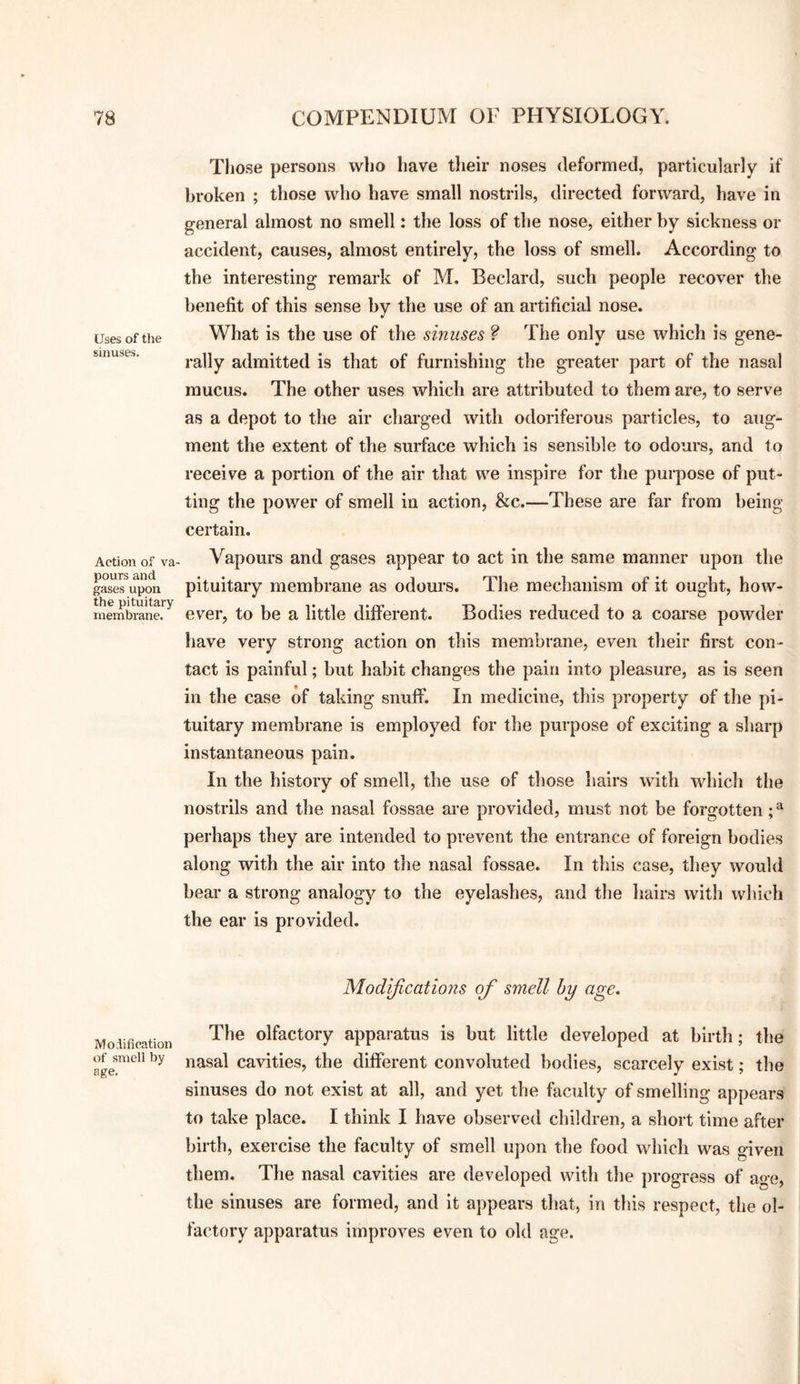 Uses of tlie sinuses. Action of va pours and gases upon the pituitary membrane. Modification of smell by age. Those persons who have tlieir noses deformed, particularly if broken ; those who have small nostrils, directed forward, have in general almost no smell: the loss of the nose, either by sickness or accident, causes, almost entirely, the loss of smell. According to the interesting remark of M. Bedard, such people recover the benefit of this sense by the use of an artificial nose. What is the use of the sinuses ? The only use which is gene¬ rally admitted is that of furnishing the greater part of the nasal mucus. The other uses which are attributed to them are, to serve as a depot to the air charged with odoriferous particles, to aug¬ ment the extent of the surface which is sensible to odours, and to receive a portion of the air that we inspire for the purpose of put¬ ting the power of smell in action, &c.—These are far from being certain. Vapours and gases appear to act in the same manner upon the pituitary membrane as odours. The mechanism of it ought, how¬ ever, to be a little different. Bodies reduced to a coarse powder liave very strong action on this membrane, even their first con¬ tact is painful; but habit changes the pain into pleasure, as is seen in the case of taking snuff. In medicine, this property of the pi¬ tuitary membrane is employed for the purpose of exciting a sharp instantaneous pain. In the history of smell, the use of those hairs with which the nostrils and the nasal fossae are provided, must not be forgotten; ^ perhaps they are intended to prevent the entrance of foreign bodies along with the air into the nasal fossae. In this case, they would bear a strong analogy to the eyelashes, and the hairs with which the ear is provided. Modijications of smell hy age. The olfactory apparatus is but little developed at birth; the nasal cavities, the different convoluted bodies, scarcely exist; the sinuses do not exist at all, and yet the faculty of smelling appears to take place. I think I have observed children, a short time after birth, exercise the faculty of smell upon the food which was o-iven them. The nasal cavities are developed with the progress of age, the sinuses are formed, and it appears that, in this respect, the ol¬ factory apparatus improves even to old age.