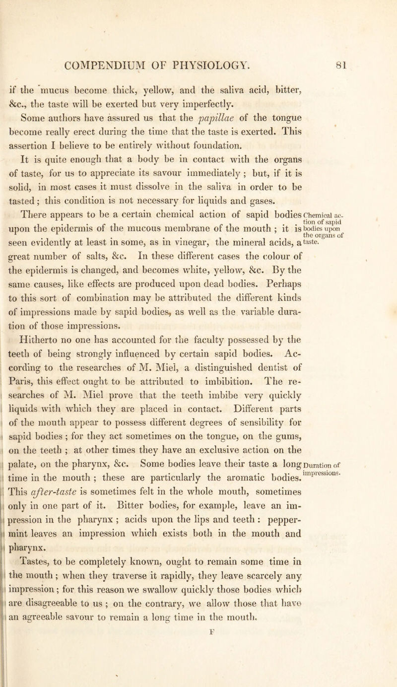 if the mucus become thick, yellow, and the saliva acid, bitter, &c., the taste will be exerted but very imperfectly. Some authors have assured us that the papillae of the tongue become really erect during the time that the taste is exerted. This assertion I believe to be entirely without foundation. It is quite enough that a body be in contact with the organs of taste, for us to appreciate its savour immediately ; but, if it is solid, in most cases it must dissolve in the saliva in order to be tasted; this condition is not necessary for liquids and gases. There appears to be a certain chemical action of sapid bodies Chemical ac- T • 1 • r 1 1 I sapid upon the epidermis or the mucous membrane of the mouth ; it is bodies upon ^ ^ . . . , . . tbe organs of seen evidently at least m some, as in vinegar, the mineral acids, a taste, great number of salts, &c. In these different cases the colour of the epidermis is changed, and becomes white, yellow, &c. By the same causes, like effects are produced upon dead bodies. Perhaps to this sort of combination may be attributed the different kinds of impressions made by sapid bodies, as well as the variable dura¬ tion of those impressions. Hitherto no one has accounted for the faculty possessed by the teeth of being strongly influenced by certain sapid bodies. Ac¬ cording to the researches of M. Miel, a distinguished dentist of Paris, this effect ought to be attributed to imbibition. The re¬ searches of M. Miel prove that the teeth imbibe very quickly liquids with which they are placed in contact. Different parts of the mouth appear to possess different degrees of sensibility for sapid bodies ; for they act sometimes on the tongue, on the gums, on the teeth ; at other times they have an exclusive action on the palate, on the pharynx, &c. Some bodies leave their taste a long Duration of time in the mouth ; these are particularly the aromatic bodies. This after-taste is sometimes felt in the whole mouth, sometimes only in one part of it. Bitter bodies, for example, leave an im¬ pression in the pharynx ; acids upon the lips and teeth : pepper¬ mint leaves an impression which exists both in the mouth and pharynx. Tastes, to be completely known, ought to remain some time in the mouth; when they traverse it rapidly, they leave scarcely any impression; for this reason we swallow quickly those bodies whici} are disagreeable to us ; on the contrary, we allow those that have an agreeable savour to remain a long time in the mouth. F