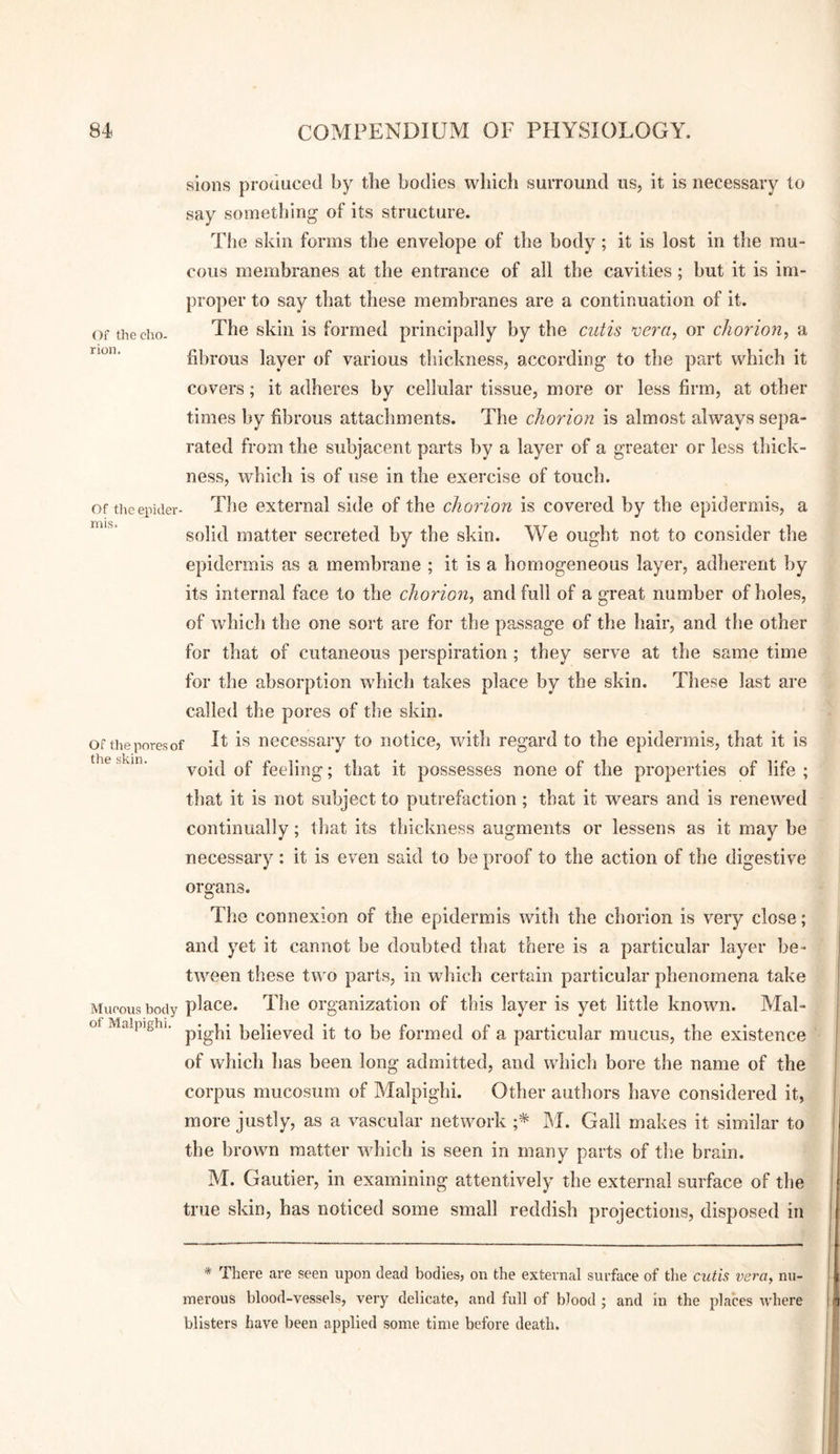 Of the cho¬ rion. Of the epider¬ mis. Of the pores of the skin. sions produced by the bodies which surround us, it is necessary to say something of its structure. The skin forms the envelope of the body ; it is lost in the mu¬ cous membranes at the entrance of all the cavities; but it is im¬ proper to say that these membranes are a continuation of it. The skin is formed principally by the cutis njera, or chorion^ a fibrous layer of various thickness, according to the part which it covers; it adheres by cellular tissue, more or less firm, at other times by fibrous attachments. The chorion is almost always sepa¬ rated from the subjacent parts by a layer of a greater or less thick¬ ness, which is of use in the exercise of touch. The external side of the chorion is covered by the epidermis, a solid matter secreted by the skin. We ought not to consider the epidermis as a membrane ; it is a homogeneous layer, adherent by its internal face to the chorion, and full of a great number of holes, of whicli the one sort are for the passage of the hair, and tbe other for that of cutaneous perspiration ; they serve at the same time for the absorption which takes place by the skin. These last are called the pores of the skin. It is necessary to notice, with regard to the epidermis, that it is void of feeling; that it possesses none of the properties of life ; that it is not subject to putrefaction; that it wears and is renewed continually; tlsat its thickness augments or lessens as it may be necessary ; it is even said to be proof to the action of the digestive organs. Tlie connexion of the epidermis with the chorion is very close; and yet it cannot be doubted that there is a particular layer be¬ tween these two parts, in which certain particular phenomena take Mucous body place. The organization of this layer is yet little known. Mal- of Malpighi, p-gp- Relieved it to be formed of a particular mucus, the existence of which lias been long admitted, and which bore the name of the corpus mucosum of Malpighi. Other authors have considered it, more justly, as a vascular network M. Gall makes it similar to the brown matter wdiich is seen in many parts of the brain. M. Gautier, in examining attentively the external surface of the true skin, has noticed some small reddish projections, disposed in * There are seen upon dead bodies, on the external surface of the cutis vera, nu¬ merous blood-vessels, very delicate, and full of blood ; and in the places where blisters have been applied some time before death.