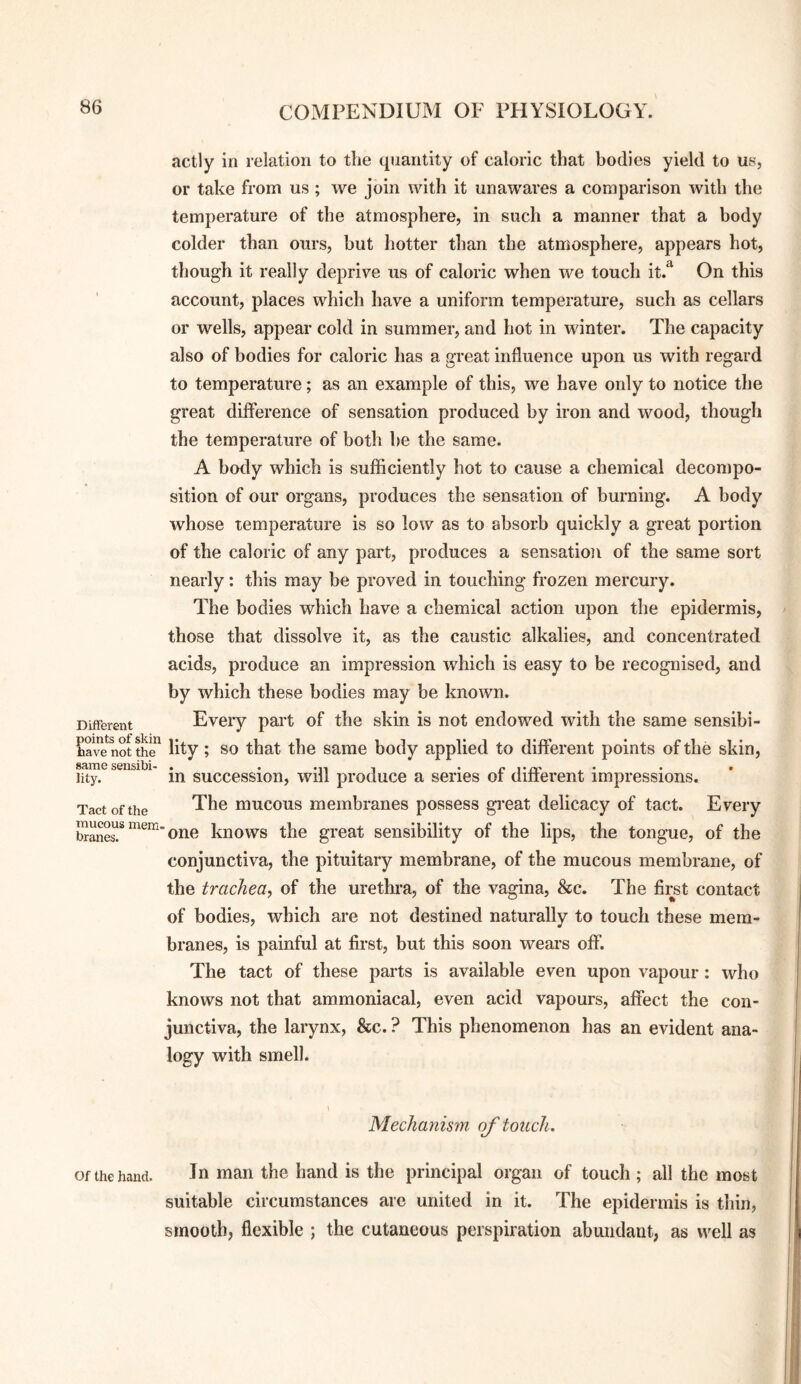 actly in relation to the quantity of caloric that bodies yield to us, or take from us ; we join with it unawares a comparison with the temperature of the atmosphere, in such a manner that a body colder than ours, but hotter than the atmosphere, appears hot, though it really deprive us of caloric when we touch it.^ On this account, places which have a uniform temperature, such as cellars or wells, appear cold in summer, and hot in winter. The capacity also of bodies for caloric has a great influence upon us with regard to temperature; as an example of this, we have only to notice the great difference of sensation produced by iron and wood, though the temperature of both he the same. A body which is sufficiently hot to cause a chemical decompo¬ sition of our organs, produces the sensation of burning. A body whose temperature is so low as to absorb quickly a great portion of the caloric of any part, produces a sensation of the same sort nearly: this may be proved in touching frozen mercury. The bodies which have a chemical action upon the epidermis, those that dissolve it, as the caustic alkalies, and concentrated acids, produce an impression which is easy to be recognised, and by which these bodies may be known. Every part of the skin is not endowed with the same sensibi- Save not the lity; so that the same body applied to different points of the skin, same sensibi- . . mi i itt* • • • lity. in succession, will produce a series ot dmerent impressions. Tact of the The mucous membranes possess great delicacy of tact. Every one knows the great sensibility of the lips, the tongue, of the conjunctiva, the pituitary membrane, of the mucous membrane, of the trachea, of the urethra, of the vagina, &c. The first contact of bodies, which are not destined naturally to touch these mem¬ branes, is painful at first, but this soon wears off. The tact of these parts is available even upon vapour: who knows not that ammoniacal, even acid vapours, affect the con¬ junctiva, the larynx, &c. ? This phenomenon has an evident ana¬ logy with smell. Different :)oints of skin mucous mem¬ branes. Mechanis7n of touch. Of the hand. In mail the hand is the principal organ of touch ; all the most suitable circumstances are united in it. The epidermis is thin, smooth, flexible ; the cutaneous perspiration abimdaut, as well as
