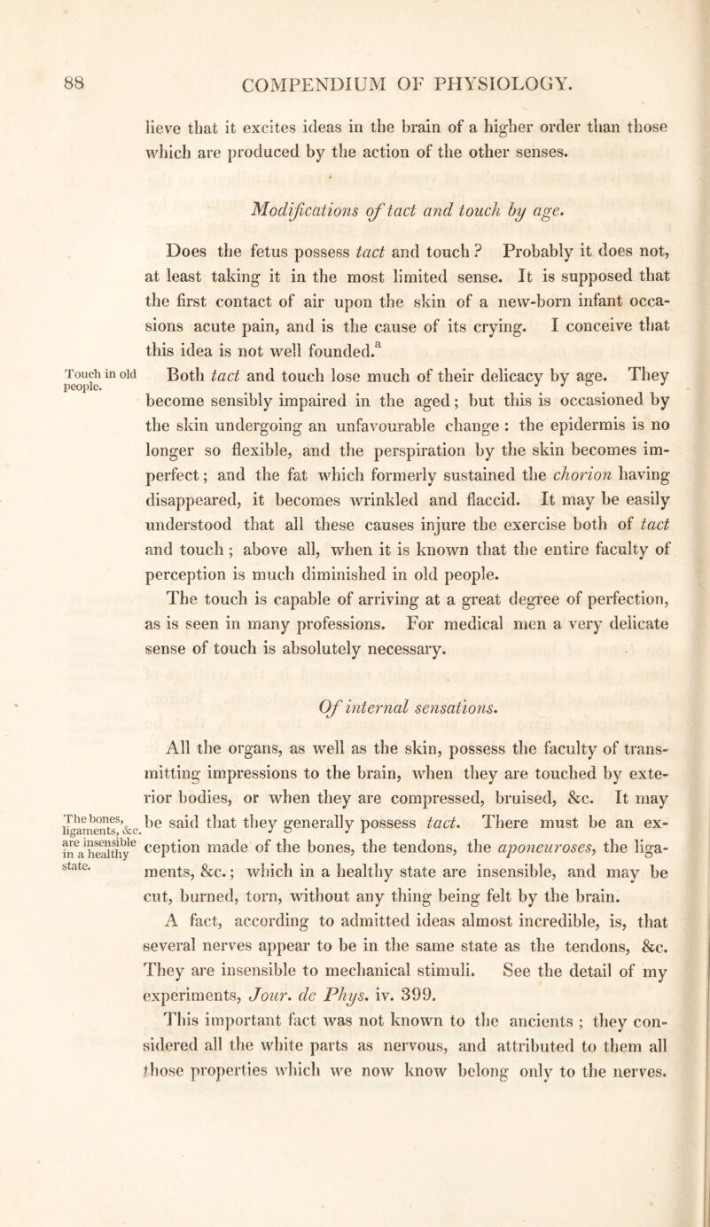 lieve that it excites ideas in the brain of a higher order than those which are produced by the action of the other senses. Modifications of tact and touch by age. Does the fetus possess tact and touch ? Probably it does not, at least taking it in the most limited sense. It is supposed that the first contact of air upon the skin of a new-born infant occa¬ sions acute pain, and is the cause of its crying. I conceive that this idea is not well founded.^ ^pie Both tact and touch lose much of their delicacy by age. They become sensibly impaired in the aged; but this is occasioned by the skin undergoing an unfavourable change : the epidermis is no longer so flexible, and the perspiration by the skin becomes im¬ perfect ; and the fat which formerly sustained the chorion having disappeared, it becomes Avrinkled and flaccid. It may be easily understood that all these causes injure the exercise both of tact and touch ; above all, when it is known that the entire faculty of perception is much diminished in old people. The touch is capable of arriving at a great degree of perfection, as is seen in many professions. For medical men a very delicate sense of touch is absolutely necessary. Of internal sensations. All the organs, as well as the skin, possess the faculty of trans¬ mitting impressions to the brain, when they are touched by exte¬ rior bodies, or when they are compressed, bruised, &c. It may iTga^entf &c they generally possess tact. There must be an ex- h^a^heaithy^ ceptioii made of the bones, the tendons, the aponeia'oses, the liga- state. ments, &c.; which in a healthy state are insensible, and may be cut, burned, torn, without any thing being felt by the brain. A fact, according to admitted ideas almost incredible, is, that several nerves appear to be in the same state as the tendons, &c. They are insensible to mechanical stimuli. See the detail of my experiments. Jour, de Phys. iv. 399. This important fact was not known to tlie ancients ; they con¬ sidered all the white parts as nervous, and attributed to them all those properties Avhich we now know belong only to the nerves.