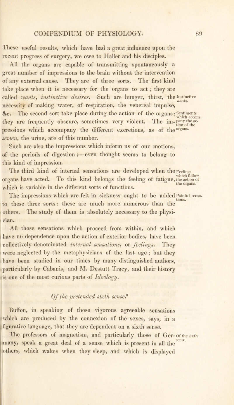 These useful results, which have had a great influence upon the recent progress of surgery, we owe to Haller and his disciples. All the organs are capable of transmitting spontaneously a great number of impressions to the brain without the intervention of any external cause. They are of three sorts. The first kind take place when it is necessary for the oi’gans to act; they are called xvants, instmctive desires. Such are hunger, thirst, the ii^stinctive . . . . wants. necessity of making water, of respiration, the venereal impulse, &c. they are frequently obscure, sometimes very violent, pressions which accompany the different excretions, as of the®^^™®' semen, the urine, are of this number. Such are also the impressions which inform us of our motions, of the periods of digestion ;—even thought seems to belong to this kind of impression. The third kind of internal sensations are developed when the Feelings organs have acted. To this kind belongs the feeling of fatigue, the action of The second sort take place during the action of the organs; Sentiments <=> o which accom. The im- the ac¬ tion of the the organs. which is variable in the different sorts of functions. The impressions which are felt in sickness ought to be added Painful scnsa. *■ ° tions. to these three sorts : these are much more numerous than the others. The study of them is absolutely necessary to the physi¬ cian. All those sensations which proceed from within, and which I have no dependence upon the action of exterior bodies, have been collectively denominated interned sensations, or feelings. They were neglected by the metaphysicians of the last age ; but they thave been studied in our times by many distinguished authors, particularly by Cabanis, and M. Destutt Tracy, and their history is one of the most curious parts of Ideology. Of the pretended sixth sensed Buffon, in speaking of those vigorous agreeable sensations ‘which are produced by the connexion of the sexes, says, in a ifigurative language, that they are dependent on a sixth sense. The professors of magnetism, and particularly those of Ger-of the sixth tmany, speak a great deal of a sense which is present in all the iothers, which wakes when they sleep, and which is displayed