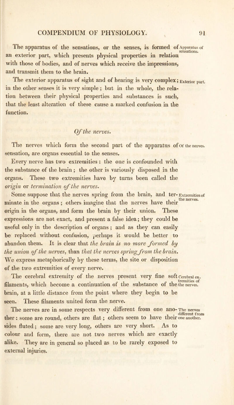 The apparatus of the sensations, or the senses, is formed of Apparatus of . 1 • -I • « • 1 • sensations. an exterior part, which presents physical properties in relation with those of bodies, and of nerves which receive the impressions, and transmit them to the brain. The exterior apparatus of sight and of hearing is very complex; Exterior part, in the other senses it is very simple ; but in the whole, the rela¬ tion between their physical properties and substances is such, that the least alteration of these cause a marked confusion in the function. Of the nerves. The nerves which form the second part of the apparatus of of the nerves, sensation, are organs essential to the senses. Every nerve has two extremities : the one is confounded with tlie substance of the brain; the other is variously disposed in the organs. These two extremities have by turns been called the origin or termination of the nerves. Some suppose that the nerves spring from the brain, and ter-Extremities of minate in the organs ; others imagine that the nerves have their origin in the organs, and form the brain by their union. These expressions are not exact, and present a false idea; they could be useful only in the description of organs; and as they can easily be replaced without confusion, perhaps it would be better to abandon them. It is clear that the brain is no more formed by the union f the nerves^ than that the nerves spring from the brain. We express metaphorically by these terms, the site or disposition of the two extremities of every nerve. The cerebral extremity of the nerves present very fine soft Cerebral ex- filaments, which become a continuation of the substance of the the nerves, brain, at a little distance from the point where they begin to be seen. These filaments united form the nerve. The nerves are in some respects very different from one ano- The nerves , , - 1 11* clifterent from ther; some are round, others are flat; others seem to have their one another, sides fluted; some are very long, others are very short. As to colour and form, there are not two nerves which are exactly alike. They are in general so placed as to be rarely exposed to external injuries.