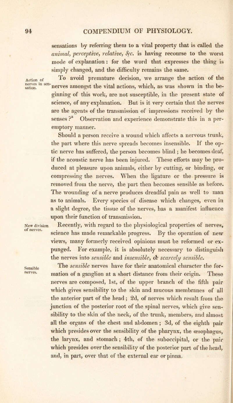 Action of nerves in sen sation. New division of nerves. Sensible nerves. sensations by refemng them to a vital property that is called the animal, perceptive, relative, 8fc, is having recourse to the worst mode of explanation: for the word that expresses the thing is simply changed, and the difficulty remains the same. To avoid premature decision, we arrange the action of the 'nerves amongst the vital actions, which, as was shown in the be¬ ginning of this work, are not susceptible, in the present state of science, of any explanation. But is it very certain that the nerves are the agents of the transmission of impressions received by the senses Observation and experience demonstrate this in a per¬ emptory manner. Should a person receive a wound which affects a nervous trunk, the part where this nerve spreads becomes insensible. If the op¬ tic nerve has suffered, the person becomes blind ; he becomes deaf, if the acoustic nerve has been injured. These efforts may be pro¬ duced at pleasure upon animals, either by cutting, or binding, or compressing the nerves. When the ligature or the pressure is removed from the nerve, the part then becomes sensible as before. The wounding of a nerve produces dreadful pain as well to man as to animals. Every species of disease which changes, even in a slight degree, the tissue of the nerves, has a manifest influence upon their function of transmission. Recently, with regard to the physiological properties of nerves, science has made remarkable progress. By the operation of new views, many formerly received opinions must be reformed or ex¬ punged. For example, it is absolutely necessary to distinguish the nerves into sensible and insensible, oV scarcely sensible. The sensible nerves have for their anatomical character the for¬ mation of a ganglion at a short distance from their origin. These nerves are composed, 1st, of the upper branch of the fifth pair which gives sensibility to the skin and mucous membranes of all the anterior part of the head ; 2d, of nerves which result from the junction of the posterior root of the spinal nerves, which give sen¬ sibility to the skin of the neck, of the trunk, members, and almost all the organs of the chest and abdomen; 3d, of the eighth pair which presides over the sensibility of the pharynx, the oesophagus, the larynx, and stomach ; 4th, of the suboccipital, or the pair which presides over the sensibility of the posterior part of the head, and, in part, over that of the external ear or pinna.