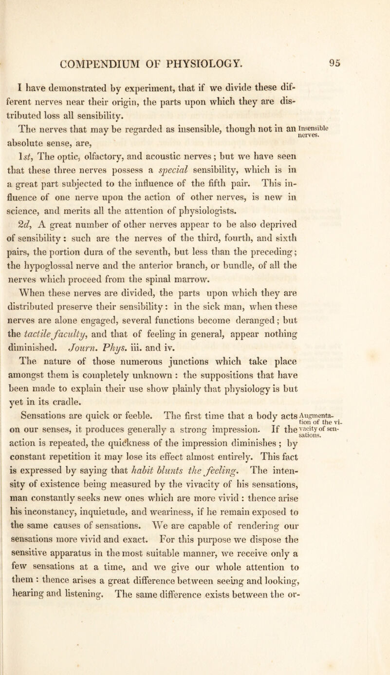 I liave demonstrated by experiment, that if we divide these dif¬ ferent nerves near their origin, the parts upon which they are dis¬ tributed loss all sensibility. The nerves that may be regarded as insensible, though not in an insensible JO ' o nerves. absolute sense, are, 1 st, The optic, olfactory, and acoustic nerves; hut we have seen that these three nerves possess a special sensibility, which is in a great part subjected to the influence of the fiftli pair. This in¬ fluence of one nerve upon the action of other nerves, is new in science, and merits all the attention of physiologists. 2d, A great number of other nerves appear to be also deprived of sensibility: such are tlie nerves of the third, fourth, and sixth pairs, the portion dura of the seventh, hut less than the preceding; the hypoglossal nerve and the anterior branch, or bundle, of all the nerves which proceed from the spinal marrow. When these nerves are divided, the parts upon which they are distributed preserve their sensibility: in the sick man, when these nerves are alone engaged, several functions become deranged; but the tactile faculty, and that of feeling in general, appear nothing diminished. Journ» Phys. iii. and iv. The nature of those numerous junctions which take place amongst them is completely unknown : the suppositions that have been made to explain their use show plainly that physiology is but yet in its cradle. Sensations are quick or feeble. The first time that a body acts Augmenta- tion of the vi- on our senses, it produces generally a strong impression. If the^^^^i^yotsen- action is repeated, the quidkness of the impression diminishes ; by constant repetition it may lose its effect almost entirely. This fact is expressed hy saying that habit blunts the feeling. The inten¬ sity of existence being measured by the vivacity of his sensations, man constantly seeks new ones which are more vivid : thence arise his inconstancy, inquietude, and weariness, if he remain exposed to the same causes of sensations. We are capable of rendering our sensations more vivid and exact. For this purpose we dispose the sensitive apparatus in the most suitable manner, we receive only a few sensations at a time, and we give our whole attention to them : thence arises a great difference between seeing and looking, hearing and listening. The same difference exists between the or-
