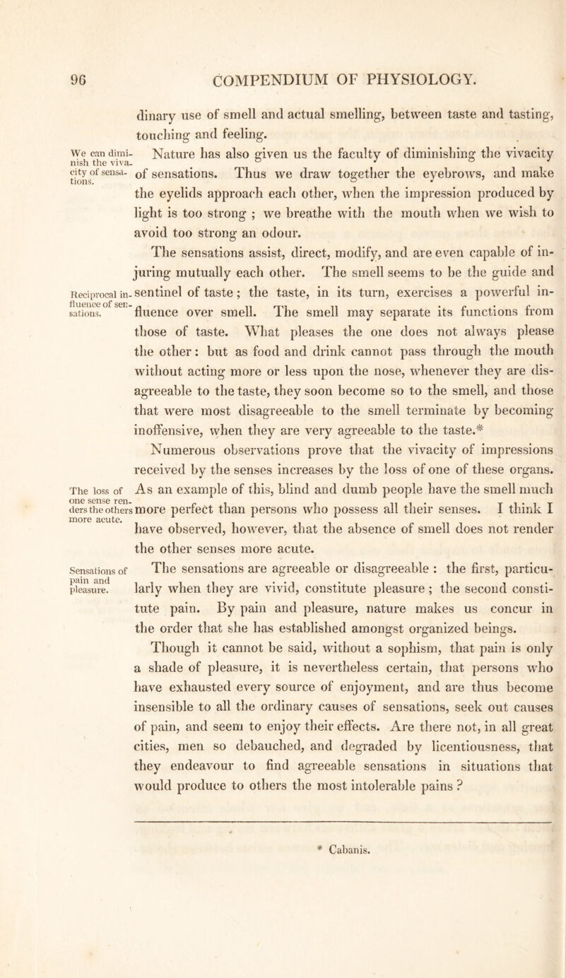 dinary use of smell and actual smelling, between taste and tasting, toucliing and feeling. We cradimi- Nature lias also aiven us the faculty of diminisliing the vivacity nish the viva- ^ ® ^ a J ^ityofsensa. sensations. Thus we draw together the eyebrows, and make the eyelids approach each other, when the impression produced by light is too strong ; we breathe with the mouth when we wish to avoid too strong an odour. The sensations assist, direct, modify, and are even capable of in¬ juring mutually each other. The smell seems to be the guide and Reciprocal in- sentinel of taste; the taste, in its turn, exercises a powerful in- ^^’^'fluence over smell. The smell may separate its functions from those of taste. What pleases the one does not always please the other: but as food and drink cannot pass through the mouth without acting more or less upon the nose, whenever they are dis¬ agreeable to the taste, they soon become so to the smell, and those that were most disagreeable to the smell terminate by becoming- inoffensive, when they are very agreeable to the taste.* Numerous observations prove that the vivacity of impressions received by the senses increases by the loss of one of these organs. The loss of As an example of this, blind and dumb people have the smell much ders the others more perfect than persons who possess all their senses. I think I have observed, however, that the absence of smell does not render the other senses more acute. The sensations are agreeable or disagreeable : the first, particu¬ larly when they are vivid, constitute pleasure; the second consti¬ tute pain. By pain and pleasure, nature makes us concur in the order that she has established amongst organized beings. Though it cannot be said, without a sojihism, that pain is only a shade of pleasure, it is nevertheless certain, that persons who have exhausted every source of enjoyment, and are thus become insensible to all the ordinary causes of sensations, seek out causes of pain, and seem to enjoy their effects. Are there not, in all great cities, men so debauched, and degraded by licentiousness, that they endeavour to find agreeable sensations in situations that would produce to others the most intolerable pains ? Sensations of pain and pleasure. * Cabanis.