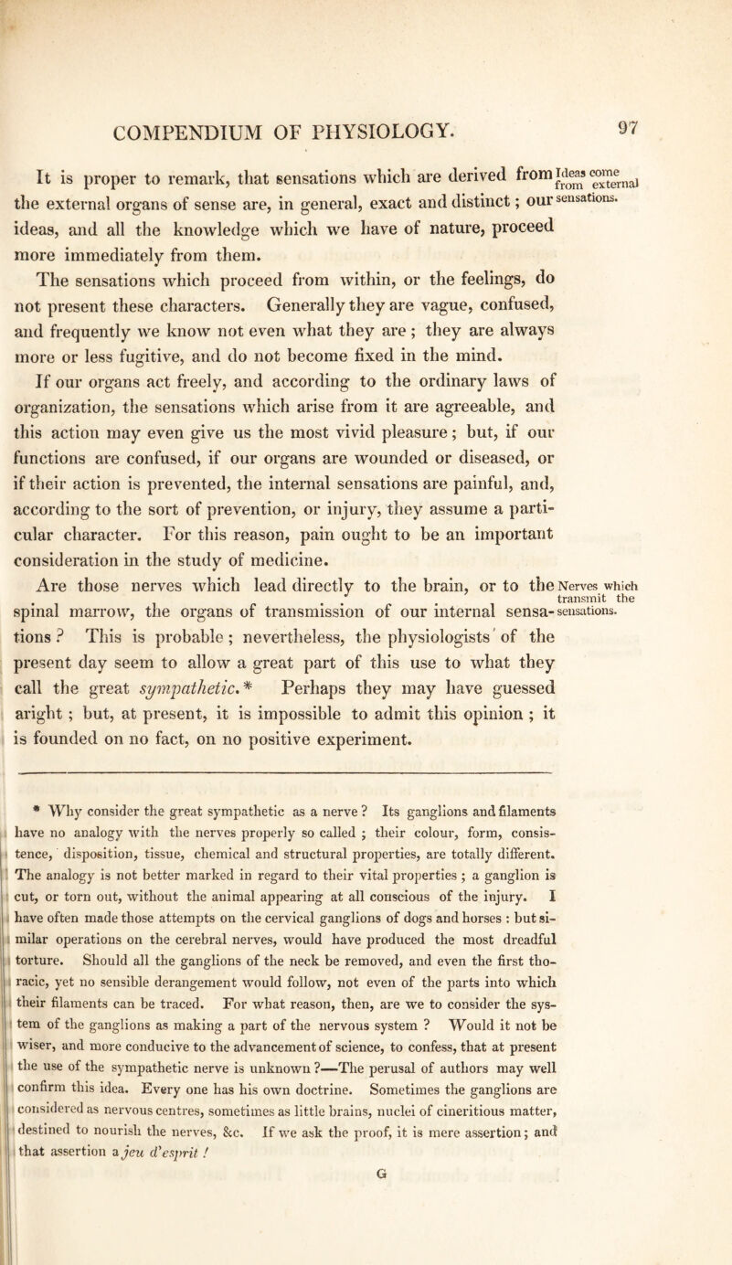 It is proper to remark, that sensations which are derived Externa) the external organs of sense are, in general, exact and distinct; our sensations, ideas, and all the knowledge which w^e have of nature, proceed more immediately from them. The sensations which proceed from within, or the feelings, do not present these characters. Generally they are vague, confused, and frequently we know not even what they are; they are always more or less fugitive, and do not become fixed in the mind. If our organs act freely, and according to the ordinary laws of organization, the sensations which arise from it are agreeable, and this action may even give us the most vivid pleasure; but, if our functions are confused, if our organs are wounded or diseased, or if their action is prevented, the internal sensations are painful, and, according to the sort of prevention, or injury, they assume a parti¬ cular character. For this reason, pain ought to be an important consideration in the study of medicine. Are those nerves which lead directly to the brain, or to the Nerves which transmit the spinal marrow, the organs of transmission of our internal sensa-sensations, tions ? This is probable ; nevertheless, the physiologists' of the present day seem to allow a great part of this use to what they call the great sym'pathetic. * * Perhaps they may have guessed aright ; but, at present, it is impossible to admit this opinion ; it is founded on no fact, on no positive experiment. * Why consider the great sympathetic as a nerve ? Its ganglions and filaments have no analogy with the nerves properly so called ; their colour, form, consis- ^ tence, disposition, tissue, chemical and structural properties, are totally different, ir The analogy is not better marked in regard to their vital properties; a ganglion is B cut, or torn out, without the animal appearing at all conscious of the injury. I H have often made those attempts on the cervical ganglions of dogs and horses : but si- : railar operations on the cerebral nerves, would have produced the most dreadful torture. Should all the ganglions of the neck be removed, and even the first tho¬ racic, yet no sensible derangement would follow, not even of the parts into which their filaments can be traced. For what reason, then, are we to consider the sys¬ tem of the ganglions as making a part of the nervous system ? Would it not be 1 wiser, and more conducive to the advancement of science, to confess, that at present * the use of the sympathetic nerve is unknown ?—The perusal of authors may well ■ confirm this idea. Every one has his own doctrine. Sometimes the ganglions are ■ considered as nervous centres, sometimes as little brains, nuclei of cineritious matter, destined to nourish the nerves, &c. If we ask the proof, it is mere assertion; and tjthat assertion ajcw (Tesprit ! G