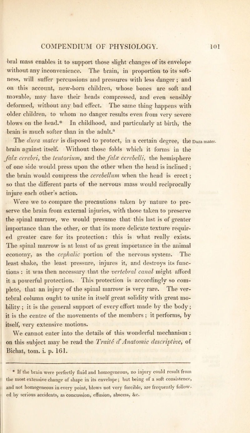 Oral mass enables it to support those slight changes of its envelope without any inconvenience. The brain, in proportion to its soft¬ ness, will suffer percussions and pressures with less danger ; and on this account, new-born children, whose bones are soft and movable, may have their heads compressed, and even sensibly deformed, without any bad effect. The same thing happens with older children, to whom no danger results even from very severe blows on the head.* In childhood, and particularly at birth, the brain is much softer than in the adult.^ The dura mater is disposed to protect, in a certain degree, the Dura mater, brain against itself. Without those folds which it forms in the folx cerebri, the tentorium, and Xhe falx cerehelli, the hemisphere of one side would press upon the other when the head is inclined ; the brain would compress the cerebellum when the head is erect; so that the different parts of the nervous mass would reciprocally injure each other’s action. Were we to compare the precautions taken by nature to pre¬ serve the brain from external injuries, with those taken to preserve the spinal marrow, we would presume that this last is of greater importance than the other, or that its more delicate texture requir¬ ed greater care for its protection: this is what really exists. The spinal marrow is at least of as great importance in the animal economy, as the cejihalic portion of the nervous system. The least shake, the least pressure, injures it, and destroys its func¬ tions : it was then necessary that the vertebral canal might afford it a powerful protection. This protection is accordingly so com¬ plete, that an injury of the spinal marrow is very rare. The ver¬ tebral column ought to unite in itself great solidity with great mo¬ bility ; it is the general support of every effort made by the body; it is the centre of the movements of the members ; it performs, by itself, very extensive motions. We cannot enter into the details of this wonderful mechanism: on this subject may be read the Traite eVAyiatomie descriptive, of Bichat, tom. i. p. 161. * If the brain were perfectly fluid and homogeneous, no injury could result from the most extensive change of shape in its envelope; but being ot a soft consistence, and not homogeneous in every point, blows not very forcible, are frequently follow., ed by serious accidents, as concussion, effusion, abscess, &c.